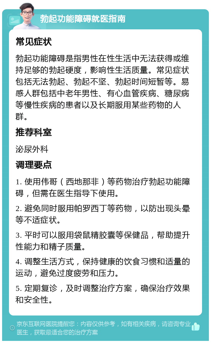 勃起功能障碍就医指南 常见症状 勃起功能障碍是指男性在性生活中无法获得或维持足够的勃起硬度，影响性生活质量。常见症状包括无法勃起、勃起不坚、勃起时间短暂等。易感人群包括中老年男性、有心血管疾病、糖尿病等慢性疾病的患者以及长期服用某些药物的人群。 推荐科室 泌尿外科 调理要点 1. 使用伟哥（西地那非）等药物治疗勃起功能障碍，但需在医生指导下使用。 2. 避免同时服用帕罗西丁等药物，以防出现头晕等不适症状。 3. 平时可以服用袋鼠精胶囊等保健品，帮助提升性能力和精子质量。 4. 调整生活方式，保持健康的饮食习惯和适量的运动，避免过度疲劳和压力。 5. 定期复诊，及时调整治疗方案，确保治疗效果和安全性。