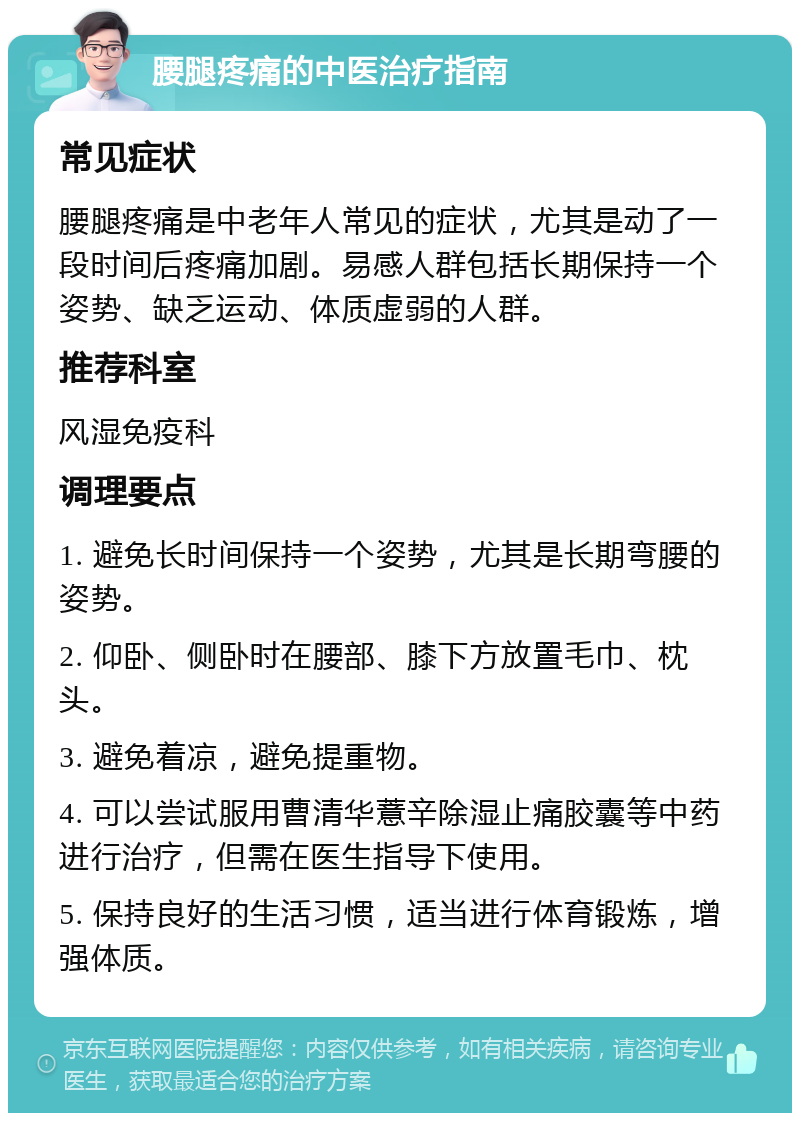 腰腿疼痛的中医治疗指南 常见症状 腰腿疼痛是中老年人常见的症状，尤其是动了一段时间后疼痛加剧。易感人群包括长期保持一个姿势、缺乏运动、体质虚弱的人群。 推荐科室 风湿免疫科 调理要点 1. 避免长时间保持一个姿势，尤其是长期弯腰的姿势。 2. 仰卧、侧卧时在腰部、膝下方放置毛巾、枕头。 3. 避免着凉，避免提重物。 4. 可以尝试服用曹清华薏辛除湿止痛胶囊等中药进行治疗，但需在医生指导下使用。 5. 保持良好的生活习惯，适当进行体育锻炼，增强体质。