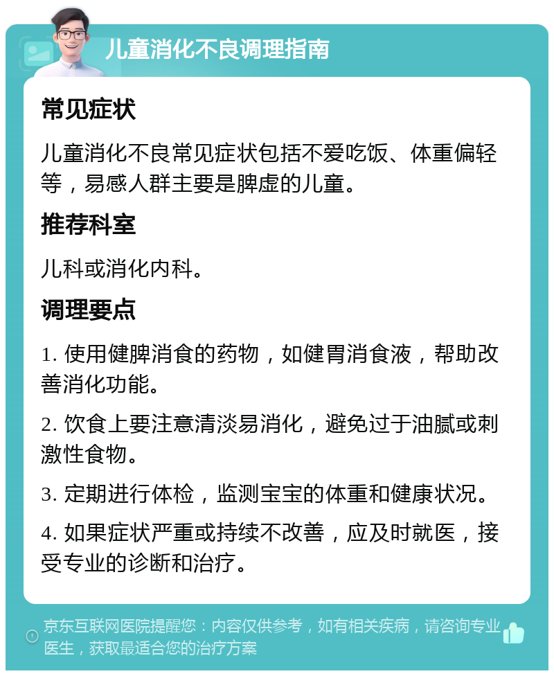 儿童消化不良调理指南 常见症状 儿童消化不良常见症状包括不爱吃饭、体重偏轻等，易感人群主要是脾虚的儿童。 推荐科室 儿科或消化内科。 调理要点 1. 使用健脾消食的药物，如健胃消食液，帮助改善消化功能。 2. 饮食上要注意清淡易消化，避免过于油腻或刺激性食物。 3. 定期进行体检，监测宝宝的体重和健康状况。 4. 如果症状严重或持续不改善，应及时就医，接受专业的诊断和治疗。