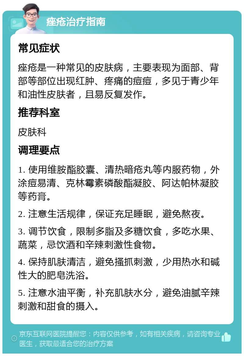 痤疮治疗指南 常见症状 痤疮是一种常见的皮肤病，主要表现为面部、背部等部位出现红肿、疼痛的痘痘，多见于青少年和油性皮肤者，且易反复发作。 推荐科室 皮肤科 调理要点 1. 使用维胺酯胶囊、清热暗疮丸等内服药物，外涂痘易清、克林霉素磷酸酯凝胶、阿达帕林凝胶等药膏。 2. 注意生活规律，保证充足睡眠，避免熬夜。 3. 调节饮食，限制多脂及多糖饮食，多吃水果、蔬菜，忌饮酒和辛辣刺激性食物。 4. 保持肌肤清洁，避免搔抓刺激，少用热水和碱性大的肥皂洗浴。 5. 注意水油平衡，补充肌肤水分，避免油腻辛辣刺激和甜食的摄入。