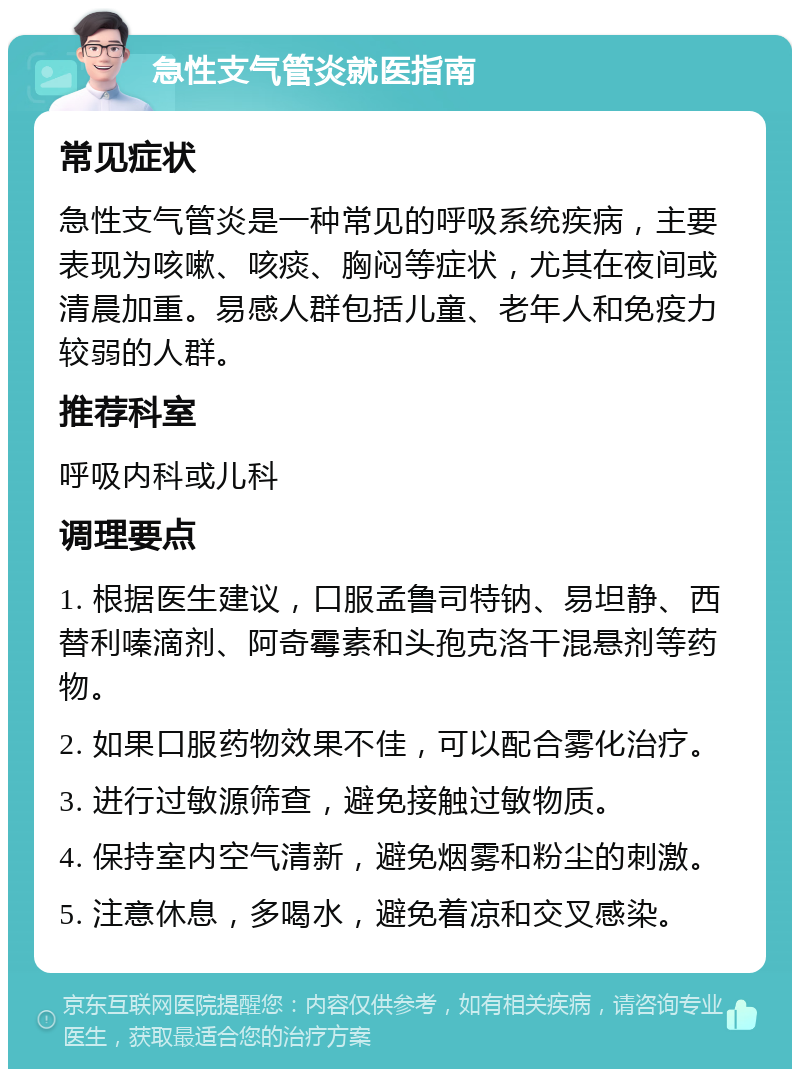 急性支气管炎就医指南 常见症状 急性支气管炎是一种常见的呼吸系统疾病，主要表现为咳嗽、咳痰、胸闷等症状，尤其在夜间或清晨加重。易感人群包括儿童、老年人和免疫力较弱的人群。 推荐科室 呼吸内科或儿科 调理要点 1. 根据医生建议，口服孟鲁司特钠、易坦静、西替利嗪滴剂、阿奇霉素和头孢克洛干混悬剂等药物。 2. 如果口服药物效果不佳，可以配合雾化治疗。 3. 进行过敏源筛查，避免接触过敏物质。 4. 保持室内空气清新，避免烟雾和粉尘的刺激。 5. 注意休息，多喝水，避免着凉和交叉感染。