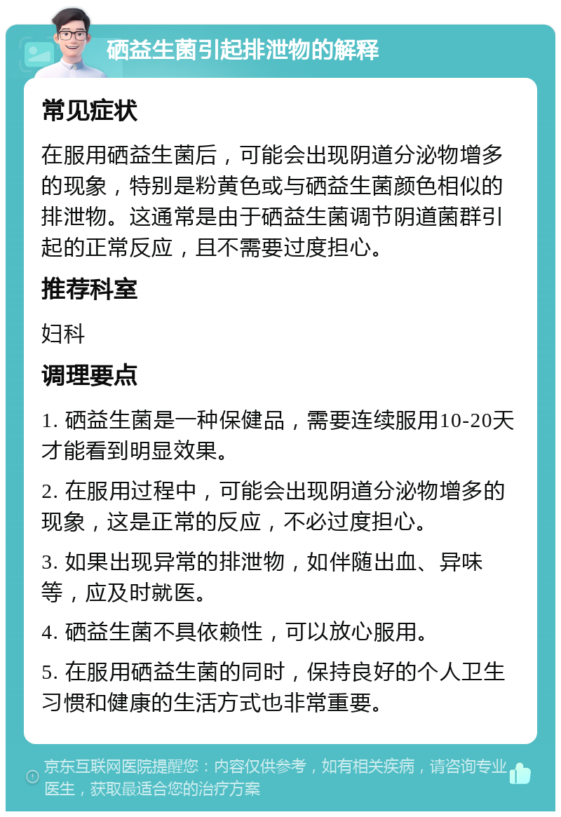 硒益生菌引起排泄物的解释 常见症状 在服用硒益生菌后，可能会出现阴道分泌物增多的现象，特别是粉黄色或与硒益生菌颜色相似的排泄物。这通常是由于硒益生菌调节阴道菌群引起的正常反应，且不需要过度担心。 推荐科室 妇科 调理要点 1. 硒益生菌是一种保健品，需要连续服用10-20天才能看到明显效果。 2. 在服用过程中，可能会出现阴道分泌物增多的现象，这是正常的反应，不必过度担心。 3. 如果出现异常的排泄物，如伴随出血、异味等，应及时就医。 4. 硒益生菌不具依赖性，可以放心服用。 5. 在服用硒益生菌的同时，保持良好的个人卫生习惯和健康的生活方式也非常重要。