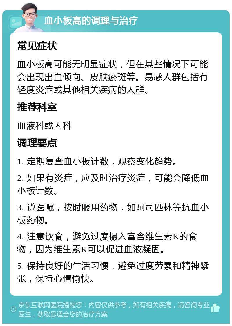 血小板高的调理与治疗 常见症状 血小板高可能无明显症状，但在某些情况下可能会出现出血倾向、皮肤瘀斑等。易感人群包括有轻度炎症或其他相关疾病的人群。 推荐科室 血液科或内科 调理要点 1. 定期复查血小板计数，观察变化趋势。 2. 如果有炎症，应及时治疗炎症，可能会降低血小板计数。 3. 遵医嘱，按时服用药物，如阿司匹林等抗血小板药物。 4. 注意饮食，避免过度摄入富含维生素K的食物，因为维生素K可以促进血液凝固。 5. 保持良好的生活习惯，避免过度劳累和精神紧张，保持心情愉快。