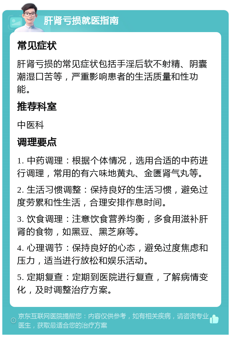 肝肾亏损就医指南 常见症状 肝肾亏损的常见症状包括手淫后软不射精、阴囊潮湿口苦等，严重影响患者的生活质量和性功能。 推荐科室 中医科 调理要点 1. 中药调理：根据个体情况，选用合适的中药进行调理，常用的有六味地黄丸、金匮肾气丸等。 2. 生活习惯调整：保持良好的生活习惯，避免过度劳累和性生活，合理安排作息时间。 3. 饮食调理：注意饮食营养均衡，多食用滋补肝肾的食物，如黑豆、黑芝麻等。 4. 心理调节：保持良好的心态，避免过度焦虑和压力，适当进行放松和娱乐活动。 5. 定期复查：定期到医院进行复查，了解病情变化，及时调整治疗方案。