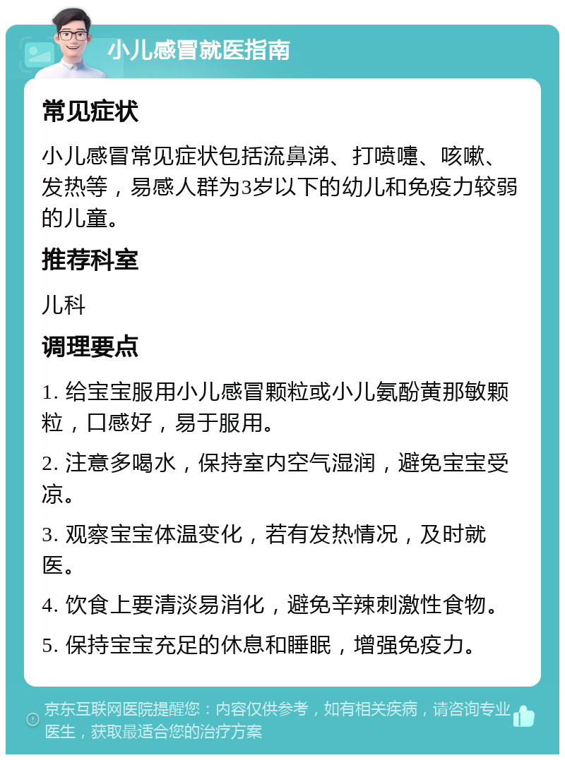 小儿感冒就医指南 常见症状 小儿感冒常见症状包括流鼻涕、打喷嚏、咳嗽、发热等，易感人群为3岁以下的幼儿和免疫力较弱的儿童。 推荐科室 儿科 调理要点 1. 给宝宝服用小儿感冒颗粒或小儿氨酚黄那敏颗粒，口感好，易于服用。 2. 注意多喝水，保持室内空气湿润，避免宝宝受凉。 3. 观察宝宝体温变化，若有发热情况，及时就医。 4. 饮食上要清淡易消化，避免辛辣刺激性食物。 5. 保持宝宝充足的休息和睡眠，增强免疫力。