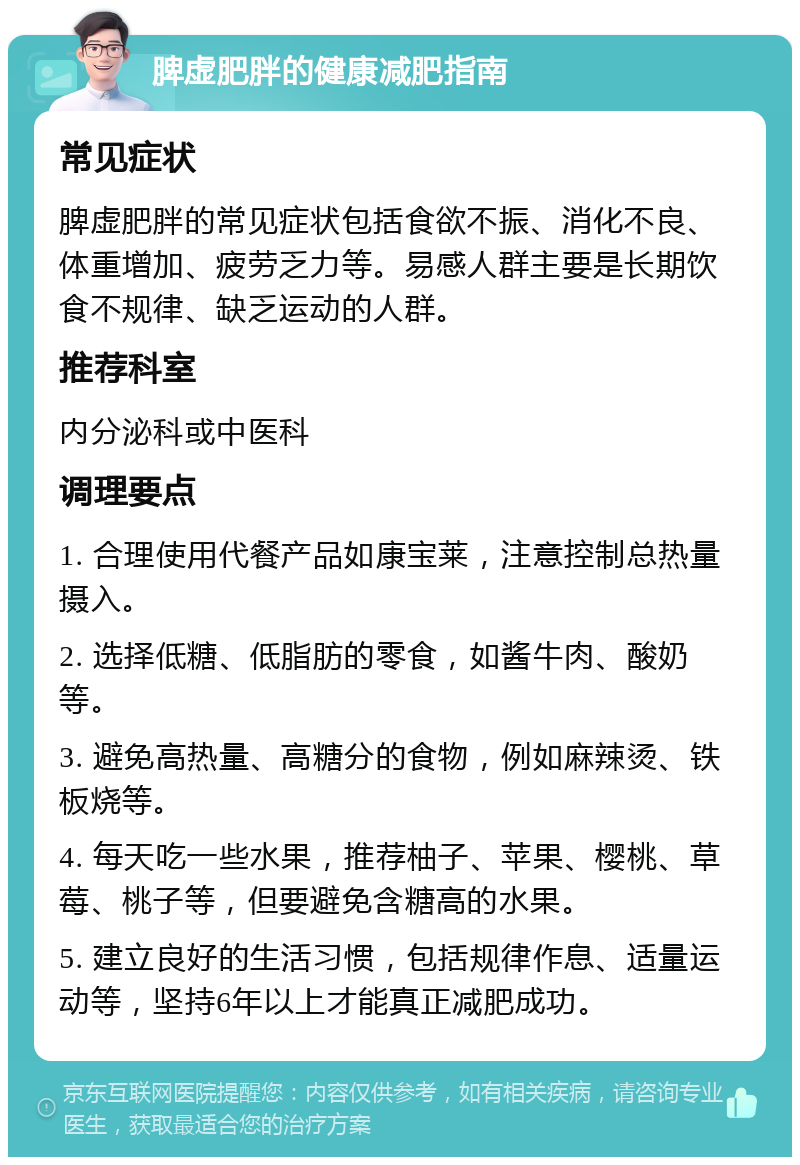 脾虚肥胖的健康减肥指南 常见症状 脾虚肥胖的常见症状包括食欲不振、消化不良、体重增加、疲劳乏力等。易感人群主要是长期饮食不规律、缺乏运动的人群。 推荐科室 内分泌科或中医科 调理要点 1. 合理使用代餐产品如康宝莱，注意控制总热量摄入。 2. 选择低糖、低脂肪的零食，如酱牛肉、酸奶等。 3. 避免高热量、高糖分的食物，例如麻辣烫、铁板烧等。 4. 每天吃一些水果，推荐柚子、苹果、樱桃、草莓、桃子等，但要避免含糖高的水果。 5. 建立良好的生活习惯，包括规律作息、适量运动等，坚持6年以上才能真正减肥成功。