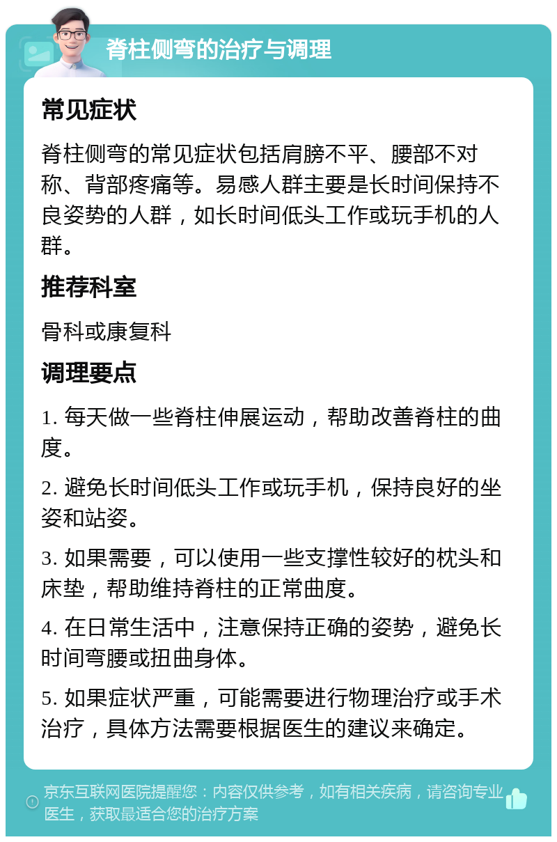 脊柱侧弯的治疗与调理 常见症状 脊柱侧弯的常见症状包括肩膀不平、腰部不对称、背部疼痛等。易感人群主要是长时间保持不良姿势的人群，如长时间低头工作或玩手机的人群。 推荐科室 骨科或康复科 调理要点 1. 每天做一些脊柱伸展运动，帮助改善脊柱的曲度。 2. 避免长时间低头工作或玩手机，保持良好的坐姿和站姿。 3. 如果需要，可以使用一些支撑性较好的枕头和床垫，帮助维持脊柱的正常曲度。 4. 在日常生活中，注意保持正确的姿势，避免长时间弯腰或扭曲身体。 5. 如果症状严重，可能需要进行物理治疗或手术治疗，具体方法需要根据医生的建议来确定。