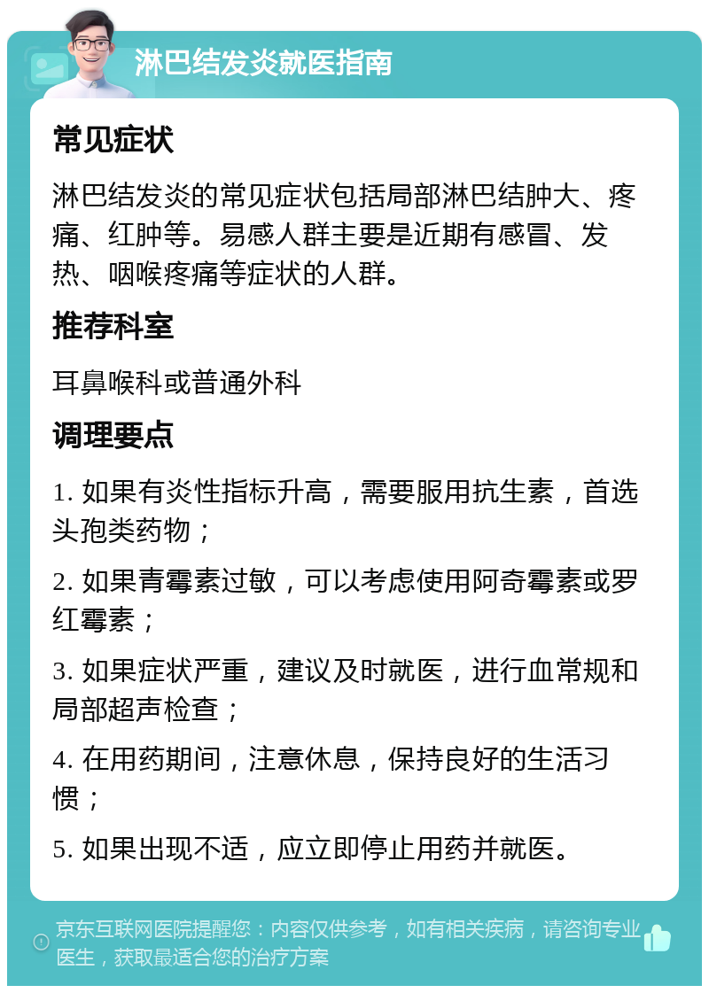 淋巴结发炎就医指南 常见症状 淋巴结发炎的常见症状包括局部淋巴结肿大、疼痛、红肿等。易感人群主要是近期有感冒、发热、咽喉疼痛等症状的人群。 推荐科室 耳鼻喉科或普通外科 调理要点 1. 如果有炎性指标升高，需要服用抗生素，首选头孢类药物； 2. 如果青霉素过敏，可以考虑使用阿奇霉素或罗红霉素； 3. 如果症状严重，建议及时就医，进行血常规和局部超声检查； 4. 在用药期间，注意休息，保持良好的生活习惯； 5. 如果出现不适，应立即停止用药并就医。