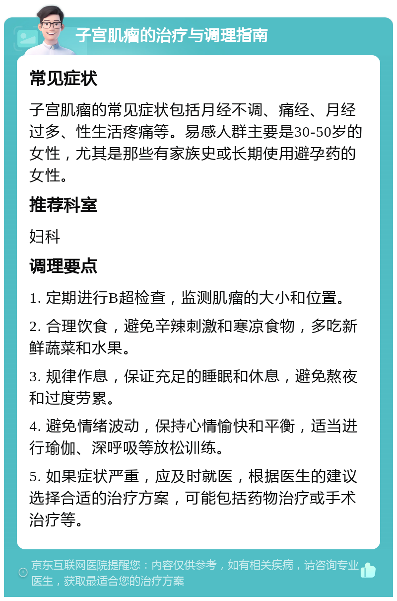 子宫肌瘤的治疗与调理指南 常见症状 子宫肌瘤的常见症状包括月经不调、痛经、月经过多、性生活疼痛等。易感人群主要是30-50岁的女性，尤其是那些有家族史或长期使用避孕药的女性。 推荐科室 妇科 调理要点 1. 定期进行B超检查，监测肌瘤的大小和位置。 2. 合理饮食，避免辛辣刺激和寒凉食物，多吃新鲜蔬菜和水果。 3. 规律作息，保证充足的睡眠和休息，避免熬夜和过度劳累。 4. 避免情绪波动，保持心情愉快和平衡，适当进行瑜伽、深呼吸等放松训练。 5. 如果症状严重，应及时就医，根据医生的建议选择合适的治疗方案，可能包括药物治疗或手术治疗等。