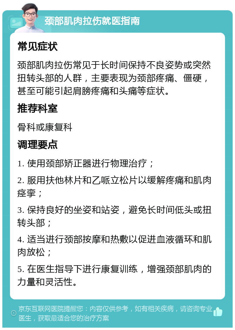 颈部肌肉拉伤就医指南 常见症状 颈部肌肉拉伤常见于长时间保持不良姿势或突然扭转头部的人群，主要表现为颈部疼痛、僵硬，甚至可能引起肩膀疼痛和头痛等症状。 推荐科室 骨科或康复科 调理要点 1. 使用颈部矫正器进行物理治疗； 2. 服用扶他林片和乙哌立松片以缓解疼痛和肌肉痉挛； 3. 保持良好的坐姿和站姿，避免长时间低头或扭转头部； 4. 适当进行颈部按摩和热敷以促进血液循环和肌肉放松； 5. 在医生指导下进行康复训练，增强颈部肌肉的力量和灵活性。