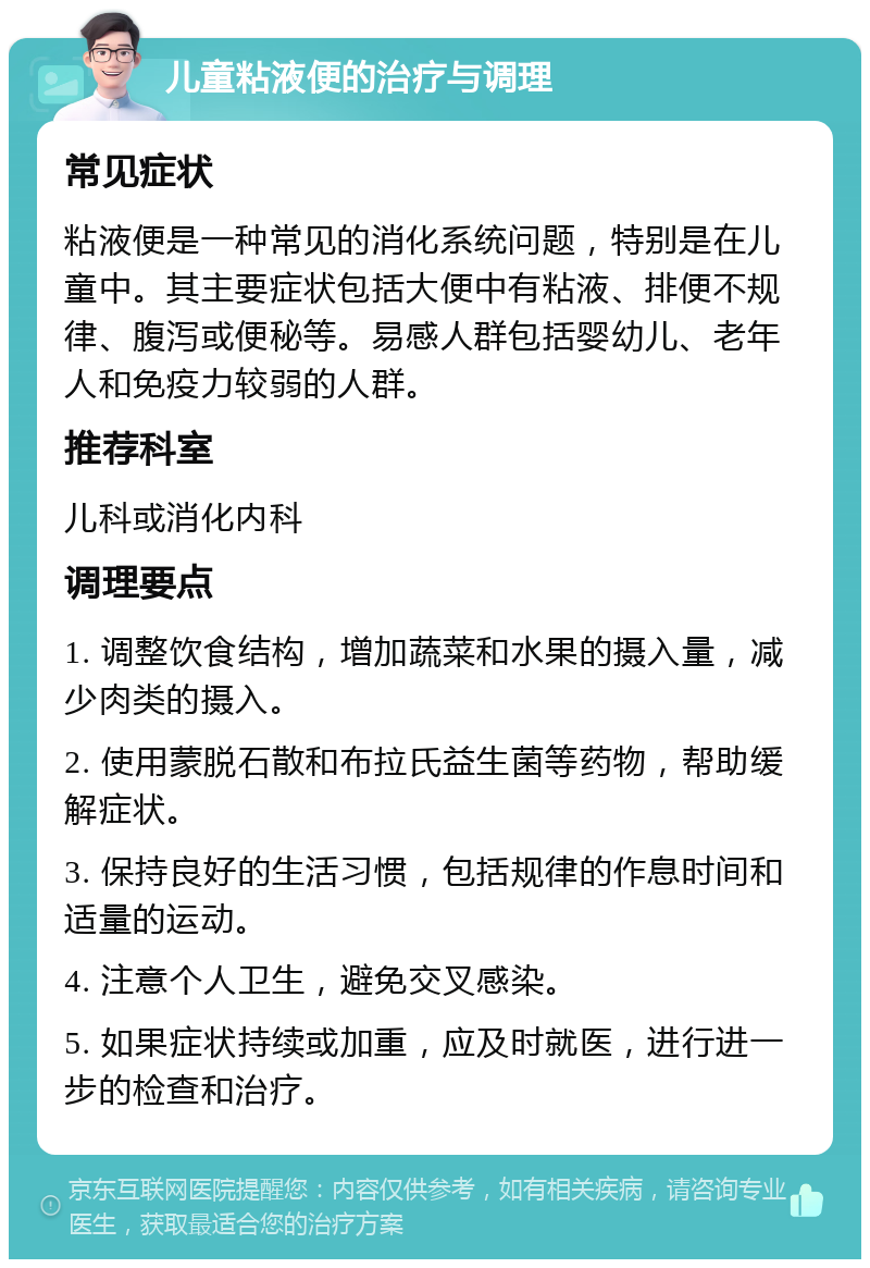 儿童粘液便的治疗与调理 常见症状 粘液便是一种常见的消化系统问题，特别是在儿童中。其主要症状包括大便中有粘液、排便不规律、腹泻或便秘等。易感人群包括婴幼儿、老年人和免疫力较弱的人群。 推荐科室 儿科或消化内科 调理要点 1. 调整饮食结构，增加蔬菜和水果的摄入量，减少肉类的摄入。 2. 使用蒙脱石散和布拉氏益生菌等药物，帮助缓解症状。 3. 保持良好的生活习惯，包括规律的作息时间和适量的运动。 4. 注意个人卫生，避免交叉感染。 5. 如果症状持续或加重，应及时就医，进行进一步的检查和治疗。