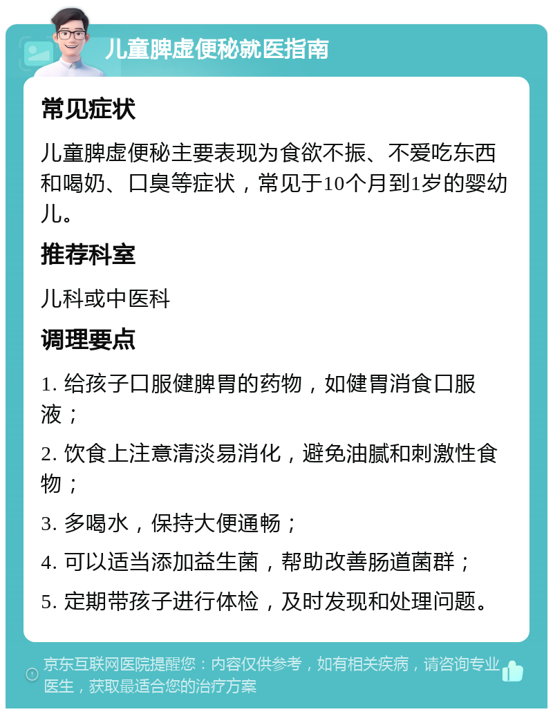 儿童脾虚便秘就医指南 常见症状 儿童脾虚便秘主要表现为食欲不振、不爱吃东西和喝奶、口臭等症状，常见于10个月到1岁的婴幼儿。 推荐科室 儿科或中医科 调理要点 1. 给孩子口服健脾胃的药物，如健胃消食口服液； 2. 饮食上注意清淡易消化，避免油腻和刺激性食物； 3. 多喝水，保持大便通畅； 4. 可以适当添加益生菌，帮助改善肠道菌群； 5. 定期带孩子进行体检，及时发现和处理问题。