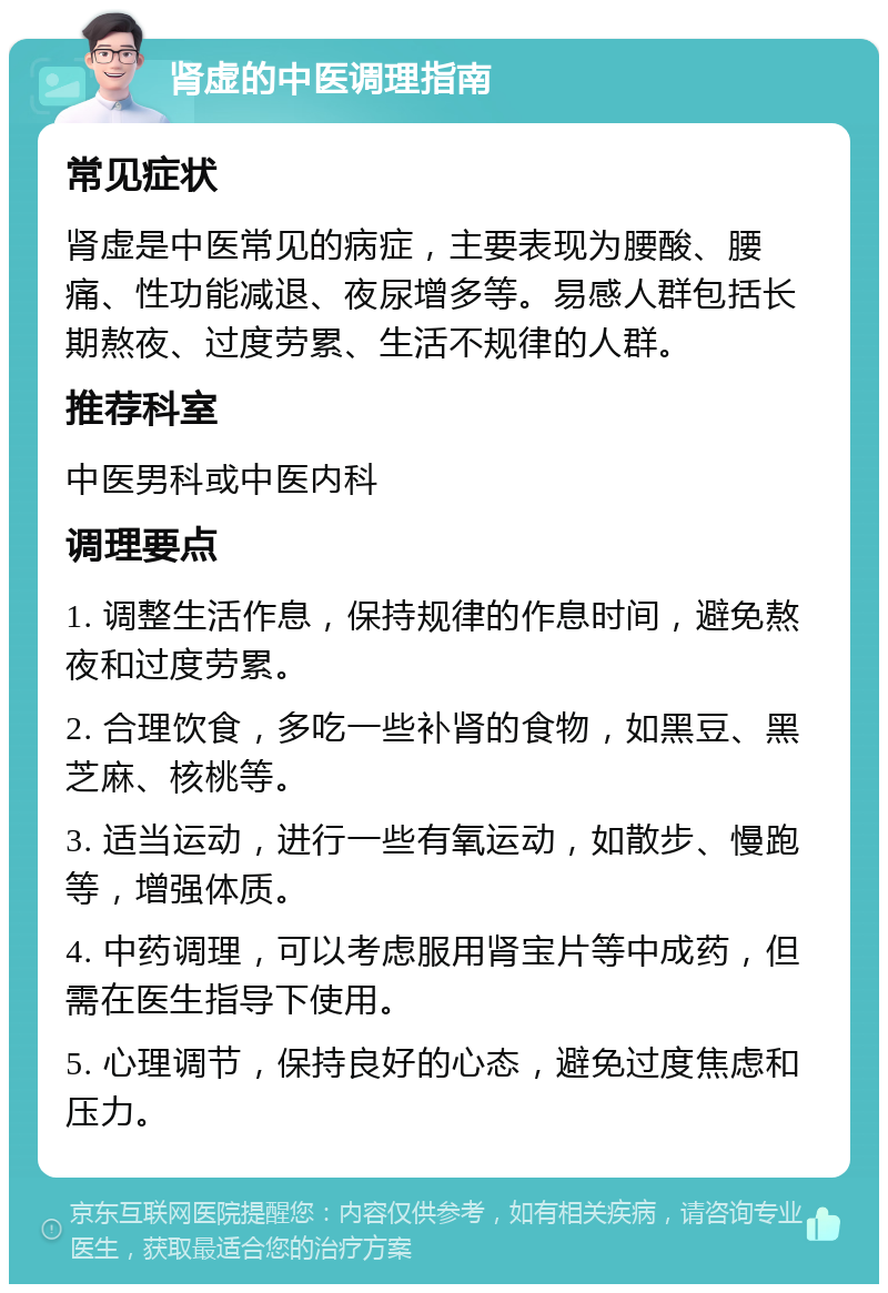 肾虚的中医调理指南 常见症状 肾虚是中医常见的病症，主要表现为腰酸、腰痛、性功能减退、夜尿增多等。易感人群包括长期熬夜、过度劳累、生活不规律的人群。 推荐科室 中医男科或中医内科 调理要点 1. 调整生活作息，保持规律的作息时间，避免熬夜和过度劳累。 2. 合理饮食，多吃一些补肾的食物，如黑豆、黑芝麻、核桃等。 3. 适当运动，进行一些有氧运动，如散步、慢跑等，增强体质。 4. 中药调理，可以考虑服用肾宝片等中成药，但需在医生指导下使用。 5. 心理调节，保持良好的心态，避免过度焦虑和压力。