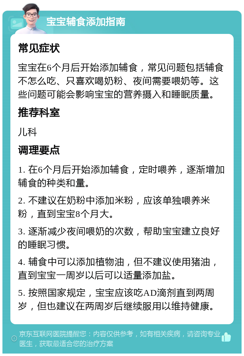 宝宝辅食添加指南 常见症状 宝宝在6个月后开始添加辅食，常见问题包括辅食不怎么吃、只喜欢喝奶粉、夜间需要喂奶等。这些问题可能会影响宝宝的营养摄入和睡眠质量。 推荐科室 儿科 调理要点 1. 在6个月后开始添加辅食，定时喂养，逐渐增加辅食的种类和量。 2. 不建议在奶粉中添加米粉，应该单独喂养米粉，直到宝宝8个月大。 3. 逐渐减少夜间喂奶的次数，帮助宝宝建立良好的睡眠习惯。 4. 辅食中可以添加植物油，但不建议使用猪油，直到宝宝一周岁以后可以适量添加盐。 5. 按照国家规定，宝宝应该吃AD滴剂直到两周岁，但也建议在两周岁后继续服用以维持健康。