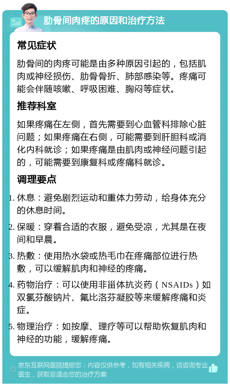 肋骨间肉疼的原因和治疗方法 常见症状 肋骨间的肉疼可能是由多种原因引起的，包括肌肉或神经损伤、肋骨骨折、肺部感染等。疼痛可能会伴随咳嗽、呼吸困难、胸闷等症状。 推荐科室 如果疼痛在左侧，首先需要到心血管科排除心脏问题；如果疼痛在右侧，可能需要到肝胆科或消化内科就诊；如果疼痛是由肌肉或神经问题引起的，可能需要到康复科或疼痛科就诊。 调理要点 休息：避免剧烈运动和重体力劳动，给身体充分的休息时间。 保暖：穿着合适的衣服，避免受凉，尤其是在夜间和早晨。 热敷：使用热水袋或热毛巾在疼痛部位进行热敷，可以缓解肌肉和神经的疼痛。 药物治疗：可以使用非甾体抗炎药（NSAIDs）如双氯芬酸钠片、氟比洛芬凝胶等来缓解疼痛和炎症。 物理治疗：如按摩、理疗等可以帮助恢复肌肉和神经的功能，缓解疼痛。