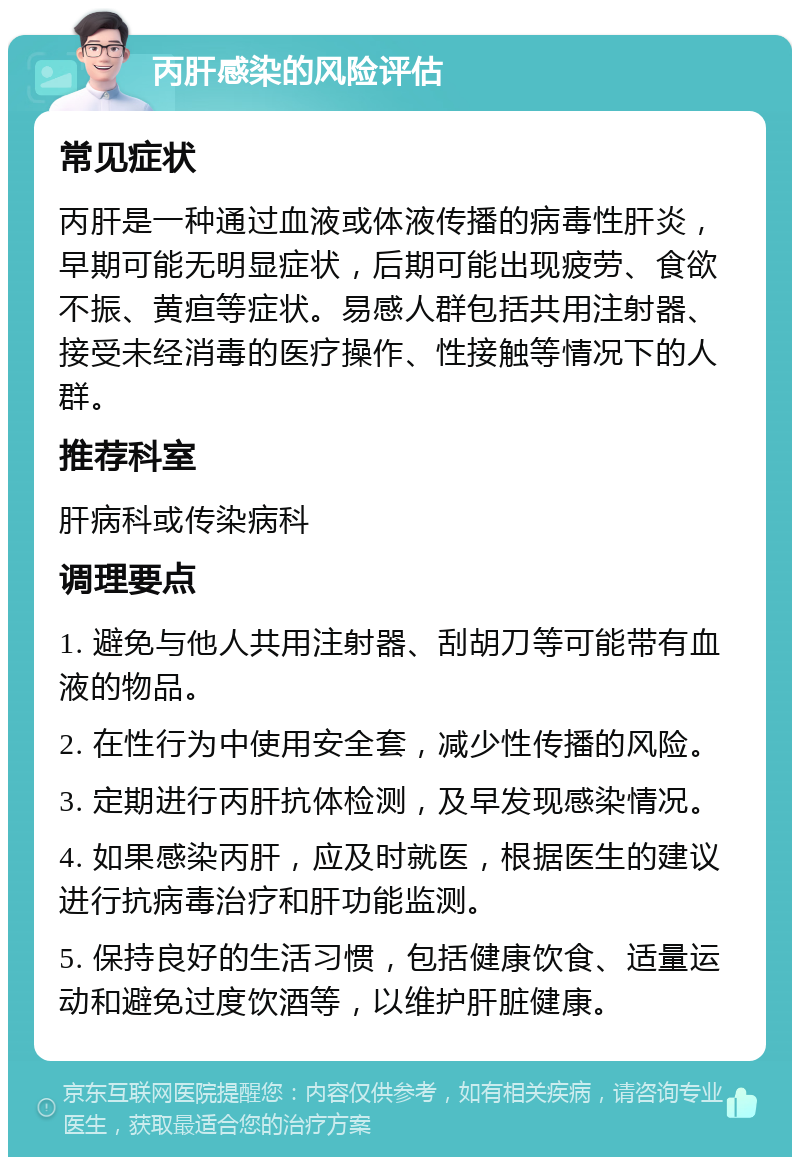 丙肝感染的风险评估 常见症状 丙肝是一种通过血液或体液传播的病毒性肝炎，早期可能无明显症状，后期可能出现疲劳、食欲不振、黄疸等症状。易感人群包括共用注射器、接受未经消毒的医疗操作、性接触等情况下的人群。 推荐科室 肝病科或传染病科 调理要点 1. 避免与他人共用注射器、刮胡刀等可能带有血液的物品。 2. 在性行为中使用安全套，减少性传播的风险。 3. 定期进行丙肝抗体检测，及早发现感染情况。 4. 如果感染丙肝，应及时就医，根据医生的建议进行抗病毒治疗和肝功能监测。 5. 保持良好的生活习惯，包括健康饮食、适量运动和避免过度饮酒等，以维护肝脏健康。