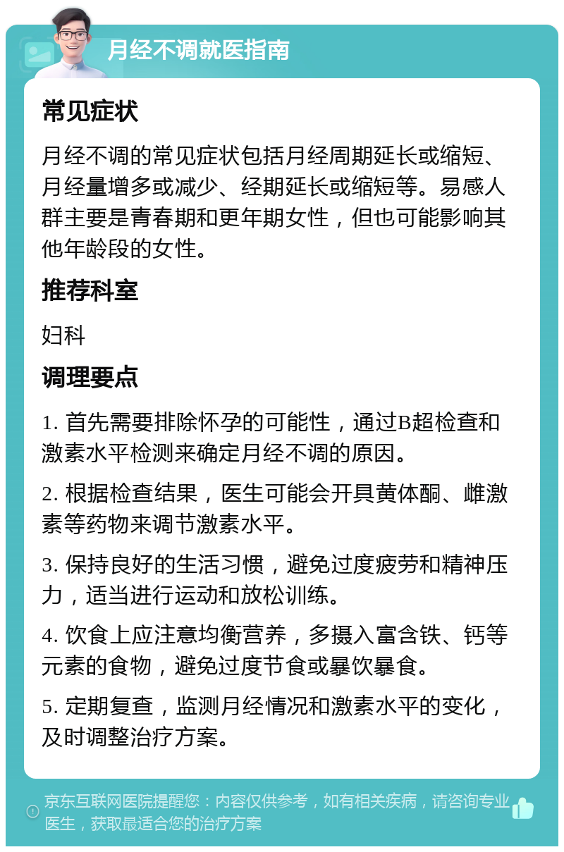 月经不调就医指南 常见症状 月经不调的常见症状包括月经周期延长或缩短、月经量增多或减少、经期延长或缩短等。易感人群主要是青春期和更年期女性，但也可能影响其他年龄段的女性。 推荐科室 妇科 调理要点 1. 首先需要排除怀孕的可能性，通过B超检查和激素水平检测来确定月经不调的原因。 2. 根据检查结果，医生可能会开具黄体酮、雌激素等药物来调节激素水平。 3. 保持良好的生活习惯，避免过度疲劳和精神压力，适当进行运动和放松训练。 4. 饮食上应注意均衡营养，多摄入富含铁、钙等元素的食物，避免过度节食或暴饮暴食。 5. 定期复查，监测月经情况和激素水平的变化，及时调整治疗方案。