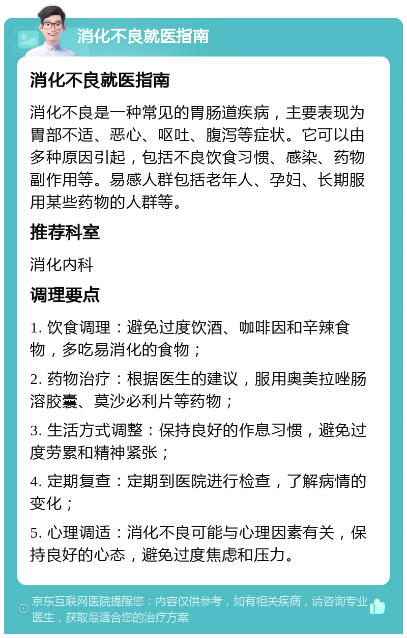 消化不良就医指南 消化不良就医指南 消化不良是一种常见的胃肠道疾病，主要表现为胃部不适、恶心、呕吐、腹泻等症状。它可以由多种原因引起，包括不良饮食习惯、感染、药物副作用等。易感人群包括老年人、孕妇、长期服用某些药物的人群等。 推荐科室 消化内科 调理要点 1. 饮食调理：避免过度饮酒、咖啡因和辛辣食物，多吃易消化的食物； 2. 药物治疗：根据医生的建议，服用奥美拉唑肠溶胶囊、莫沙必利片等药物； 3. 生活方式调整：保持良好的作息习惯，避免过度劳累和精神紧张； 4. 定期复查：定期到医院进行检查，了解病情的变化； 5. 心理调适：消化不良可能与心理因素有关，保持良好的心态，避免过度焦虑和压力。