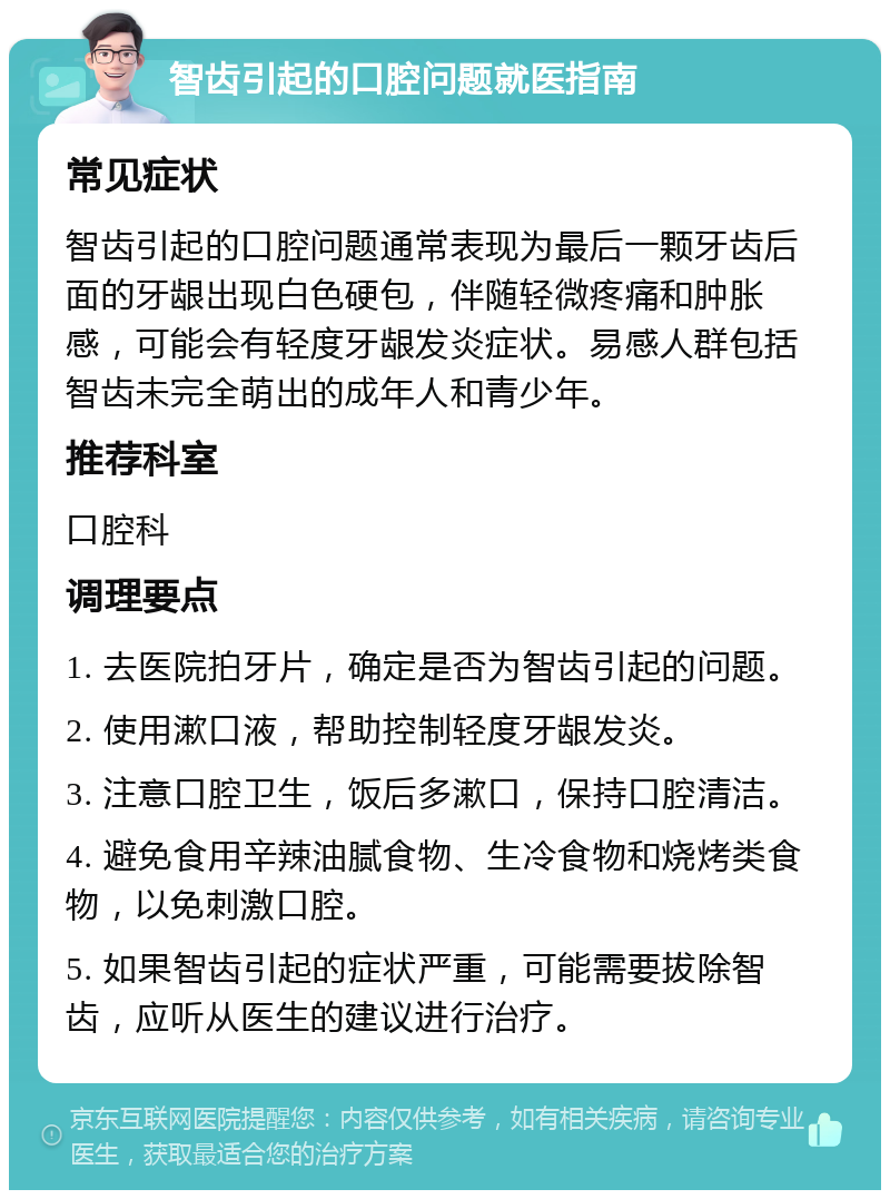 智齿引起的口腔问题就医指南 常见症状 智齿引起的口腔问题通常表现为最后一颗牙齿后面的牙龈出现白色硬包，伴随轻微疼痛和肿胀感，可能会有轻度牙龈发炎症状。易感人群包括智齿未完全萌出的成年人和青少年。 推荐科室 口腔科 调理要点 1. 去医院拍牙片，确定是否为智齿引起的问题。 2. 使用漱口液，帮助控制轻度牙龈发炎。 3. 注意口腔卫生，饭后多漱口，保持口腔清洁。 4. 避免食用辛辣油腻食物、生冷食物和烧烤类食物，以免刺激口腔。 5. 如果智齿引起的症状严重，可能需要拔除智齿，应听从医生的建议进行治疗。