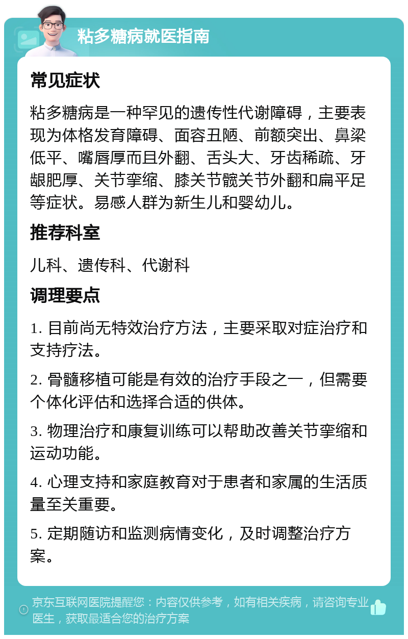 粘多糖病就医指南 常见症状 粘多糖病是一种罕见的遗传性代谢障碍，主要表现为体格发育障碍、面容丑陋、前额突出、鼻梁低平、嘴唇厚而且外翻、舌头大、牙齿稀疏、牙龈肥厚、关节挛缩、膝关节髋关节外翻和扁平足等症状。易感人群为新生儿和婴幼儿。 推荐科室 儿科、遗传科、代谢科 调理要点 1. 目前尚无特效治疗方法，主要采取对症治疗和支持疗法。 2. 骨髓移植可能是有效的治疗手段之一，但需要个体化评估和选择合适的供体。 3. 物理治疗和康复训练可以帮助改善关节挛缩和运动功能。 4. 心理支持和家庭教育对于患者和家属的生活质量至关重要。 5. 定期随访和监测病情变化，及时调整治疗方案。