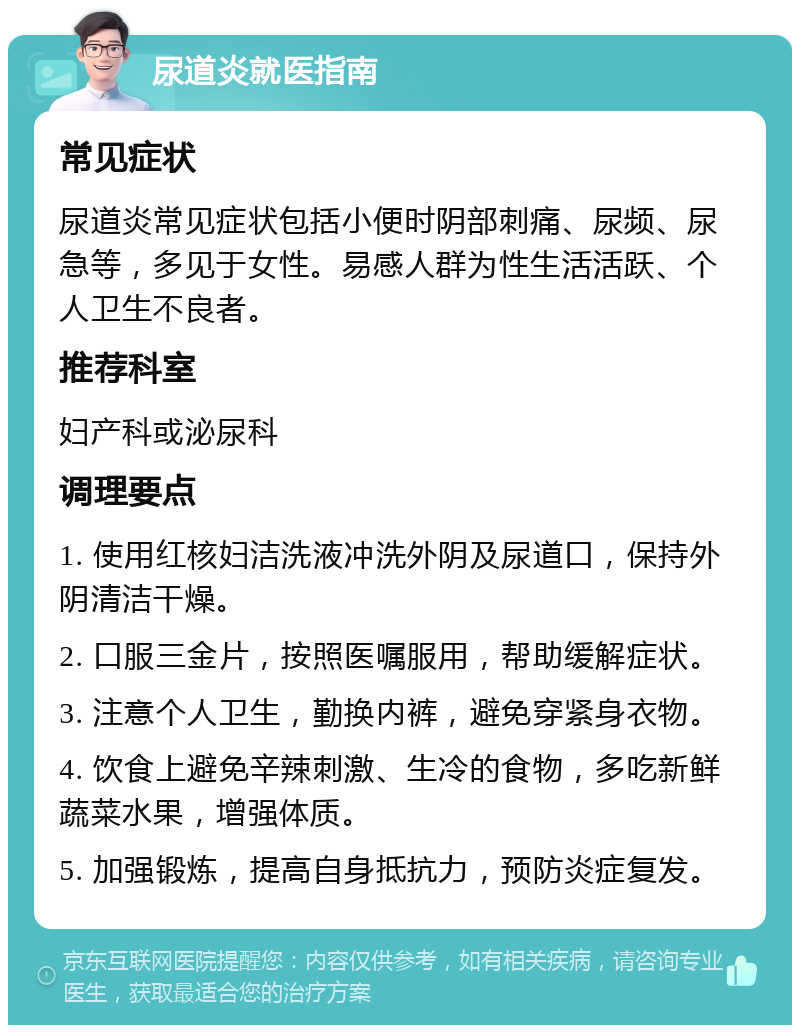 尿道炎就医指南 常见症状 尿道炎常见症状包括小便时阴部刺痛、尿频、尿急等，多见于女性。易感人群为性生活活跃、个人卫生不良者。 推荐科室 妇产科或泌尿科 调理要点 1. 使用红核妇洁洗液冲洗外阴及尿道口，保持外阴清洁干燥。 2. 口服三金片，按照医嘱服用，帮助缓解症状。 3. 注意个人卫生，勤换内裤，避免穿紧身衣物。 4. 饮食上避免辛辣刺激、生冷的食物，多吃新鲜蔬菜水果，增强体质。 5. 加强锻炼，提高自身抵抗力，预防炎症复发。