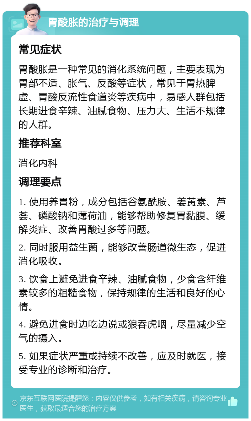 胃酸胀的治疗与调理 常见症状 胃酸胀是一种常见的消化系统问题，主要表现为胃部不适、胀气、反酸等症状，常见于胃热脾虚、胃酸反流性食道炎等疾病中，易感人群包括长期进食辛辣、油腻食物、压力大、生活不规律的人群。 推荐科室 消化内科 调理要点 1. 使用养胃粉，成分包括谷氨酰胺、姜黄素、芦荟、磷酸钠和薄荷油，能够帮助修复胃黏膜、缓解炎症、改善胃酸过多等问题。 2. 同时服用益生菌，能够改善肠道微生态，促进消化吸收。 3. 饮食上避免进食辛辣、油腻食物，少食含纤维素较多的粗糙食物，保持规律的生活和良好的心情。 4. 避免进食时边吃边说或狼吞虎咽，尽量减少空气的摄入。 5. 如果症状严重或持续不改善，应及时就医，接受专业的诊断和治疗。