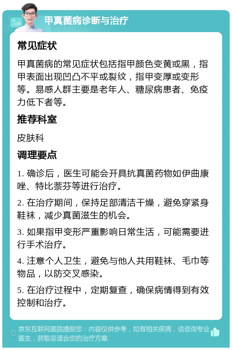 甲真菌病诊断与治疗 常见症状 甲真菌病的常见症状包括指甲颜色变黄或黑，指甲表面出现凹凸不平或裂纹，指甲变厚或变形等。易感人群主要是老年人、糖尿病患者、免疫力低下者等。 推荐科室 皮肤科 调理要点 1. 确诊后，医生可能会开具抗真菌药物如伊曲康唑、特比萘芬等进行治疗。 2. 在治疗期间，保持足部清洁干燥，避免穿紧身鞋袜，减少真菌滋生的机会。 3. 如果指甲变形严重影响日常生活，可能需要进行手术治疗。 4. 注意个人卫生，避免与他人共用鞋袜、毛巾等物品，以防交叉感染。 5. 在治疗过程中，定期复查，确保病情得到有效控制和治疗。