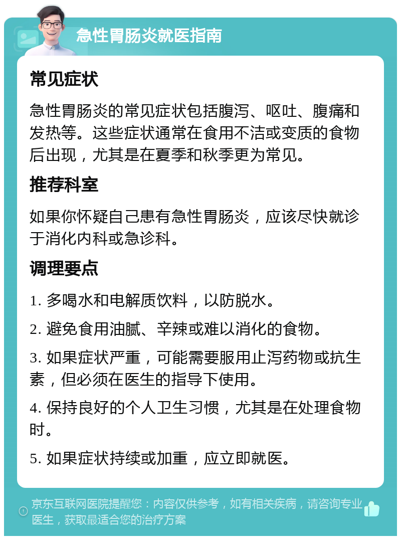 急性胃肠炎就医指南 常见症状 急性胃肠炎的常见症状包括腹泻、呕吐、腹痛和发热等。这些症状通常在食用不洁或变质的食物后出现，尤其是在夏季和秋季更为常见。 推荐科室 如果你怀疑自己患有急性胃肠炎，应该尽快就诊于消化内科或急诊科。 调理要点 1. 多喝水和电解质饮料，以防脱水。 2. 避免食用油腻、辛辣或难以消化的食物。 3. 如果症状严重，可能需要服用止泻药物或抗生素，但必须在医生的指导下使用。 4. 保持良好的个人卫生习惯，尤其是在处理食物时。 5. 如果症状持续或加重，应立即就医。