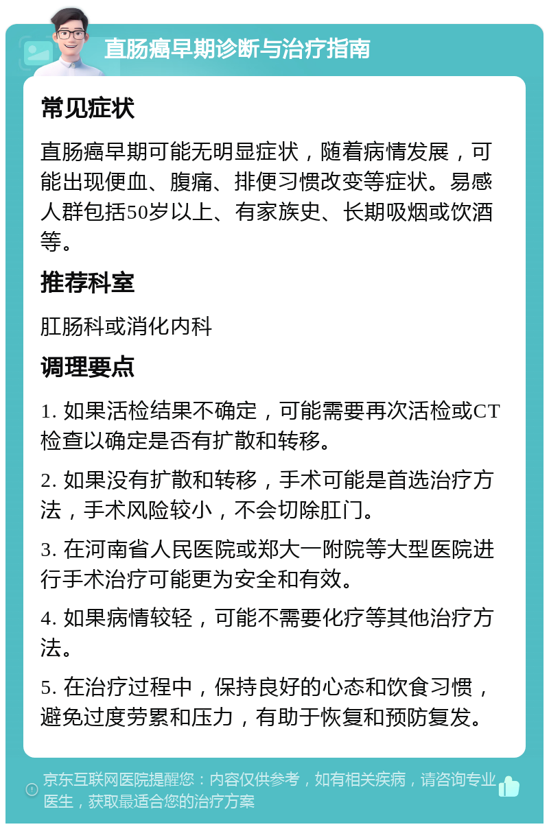 直肠癌早期诊断与治疗指南 常见症状 直肠癌早期可能无明显症状，随着病情发展，可能出现便血、腹痛、排便习惯改变等症状。易感人群包括50岁以上、有家族史、长期吸烟或饮酒等。 推荐科室 肛肠科或消化内科 调理要点 1. 如果活检结果不确定，可能需要再次活检或CT检查以确定是否有扩散和转移。 2. 如果没有扩散和转移，手术可能是首选治疗方法，手术风险较小，不会切除肛门。 3. 在河南省人民医院或郑大一附院等大型医院进行手术治疗可能更为安全和有效。 4. 如果病情较轻，可能不需要化疗等其他治疗方法。 5. 在治疗过程中，保持良好的心态和饮食习惯，避免过度劳累和压力，有助于恢复和预防复发。