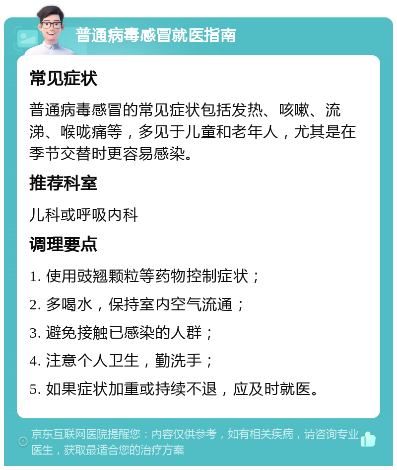 普通病毒感冒就医指南 常见症状 普通病毒感冒的常见症状包括发热、咳嗽、流涕、喉咙痛等，多见于儿童和老年人，尤其是在季节交替时更容易感染。 推荐科室 儿科或呼吸内科 调理要点 1. 使用豉翘颗粒等药物控制症状； 2. 多喝水，保持室内空气流通； 3. 避免接触已感染的人群； 4. 注意个人卫生，勤洗手； 5. 如果症状加重或持续不退，应及时就医。