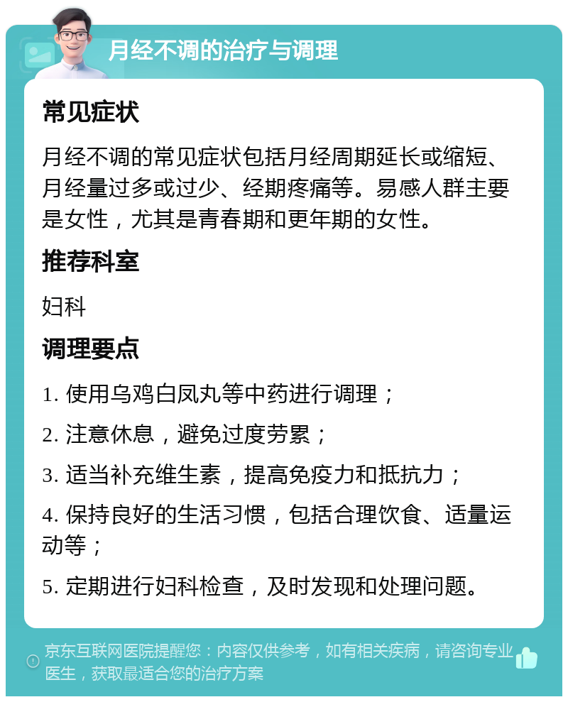 月经不调的治疗与调理 常见症状 月经不调的常见症状包括月经周期延长或缩短、月经量过多或过少、经期疼痛等。易感人群主要是女性，尤其是青春期和更年期的女性。 推荐科室 妇科 调理要点 1. 使用乌鸡白凤丸等中药进行调理； 2. 注意休息，避免过度劳累； 3. 适当补充维生素，提高免疫力和抵抗力； 4. 保持良好的生活习惯，包括合理饮食、适量运动等； 5. 定期进行妇科检查，及时发现和处理问题。