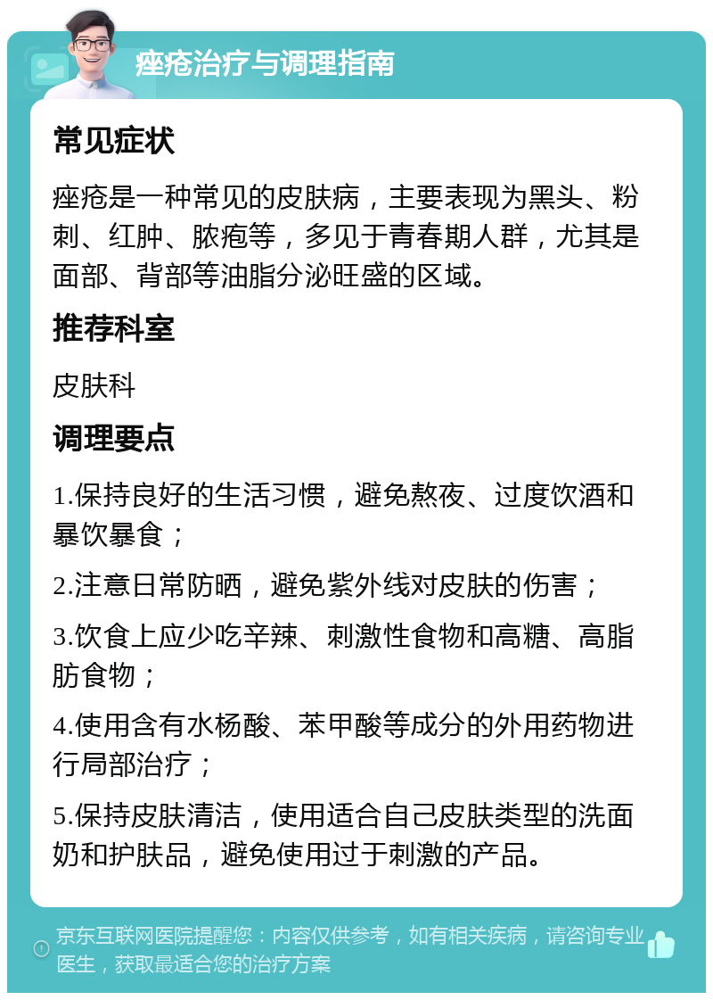 痤疮治疗与调理指南 常见症状 痤疮是一种常见的皮肤病，主要表现为黑头、粉刺、红肿、脓疱等，多见于青春期人群，尤其是面部、背部等油脂分泌旺盛的区域。 推荐科室 皮肤科 调理要点 1.保持良好的生活习惯，避免熬夜、过度饮酒和暴饮暴食； 2.注意日常防晒，避免紫外线对皮肤的伤害； 3.饮食上应少吃辛辣、刺激性食物和高糖、高脂肪食物； 4.使用含有水杨酸、苯甲酸等成分的外用药物进行局部治疗； 5.保持皮肤清洁，使用适合自己皮肤类型的洗面奶和护肤品，避免使用过于刺激的产品。