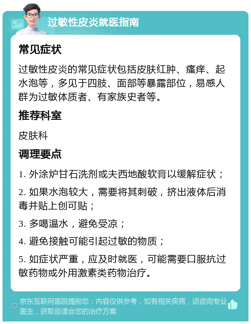 过敏性皮炎就医指南 常见症状 过敏性皮炎的常见症状包括皮肤红肿、瘙痒、起水泡等，多见于四肢、面部等暴露部位，易感人群为过敏体质者、有家族史者等。 推荐科室 皮肤科 调理要点 1. 外涂炉甘石洗剂或夫西地酸软膏以缓解症状； 2. 如果水泡较大，需要将其刺破，挤出液体后消毒并贴上创可贴； 3. 多喝温水，避免受凉； 4. 避免接触可能引起过敏的物质； 5. 如症状严重，应及时就医，可能需要口服抗过敏药物或外用激素类药物治疗。