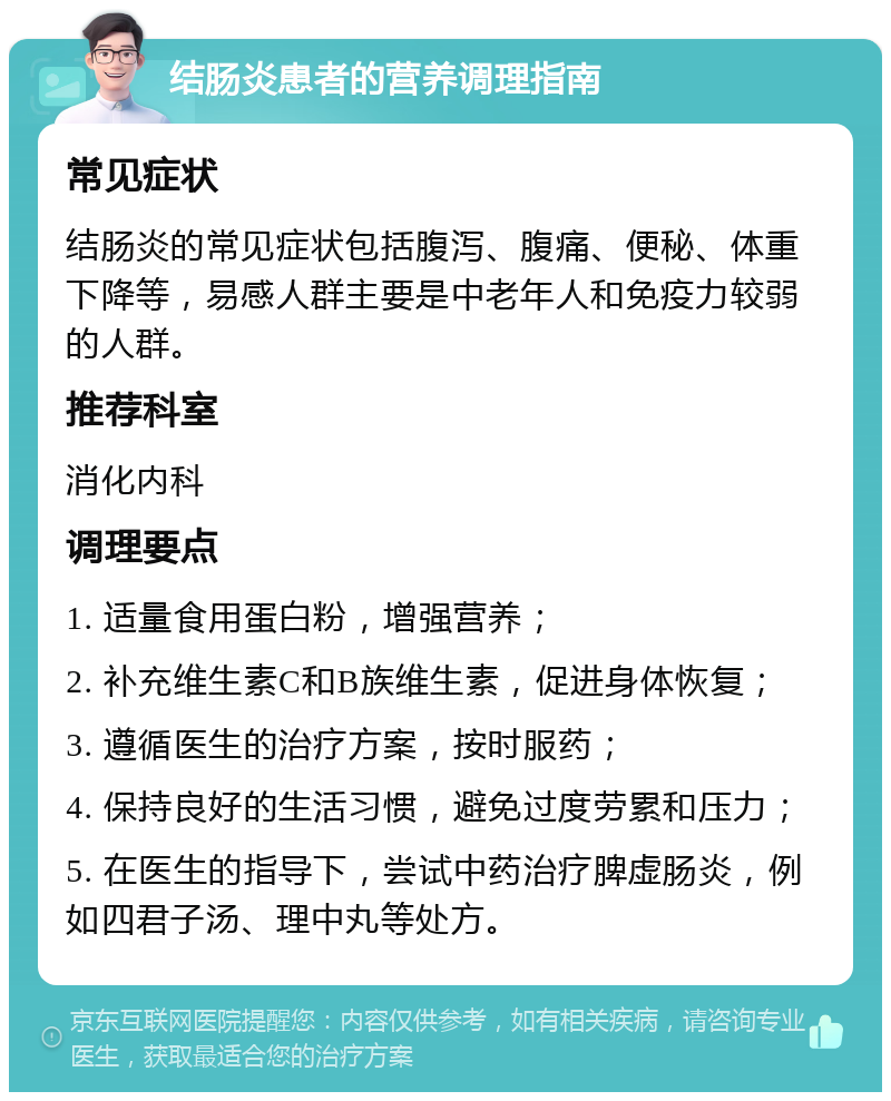 结肠炎患者的营养调理指南 常见症状 结肠炎的常见症状包括腹泻、腹痛、便秘、体重下降等，易感人群主要是中老年人和免疫力较弱的人群。 推荐科室 消化内科 调理要点 1. 适量食用蛋白粉，增强营养； 2. 补充维生素C和B族维生素，促进身体恢复； 3. 遵循医生的治疗方案，按时服药； 4. 保持良好的生活习惯，避免过度劳累和压力； 5. 在医生的指导下，尝试中药治疗脾虚肠炎，例如四君子汤、理中丸等处方。