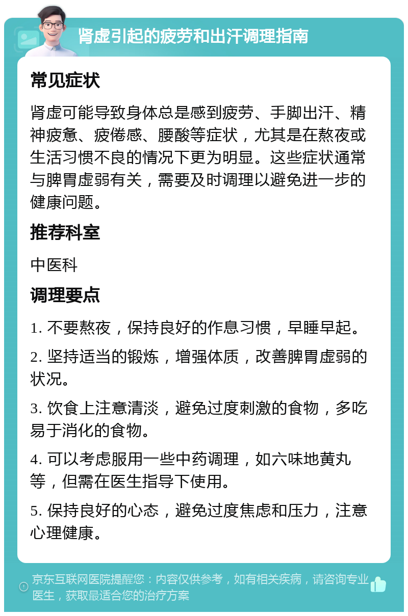 肾虚引起的疲劳和出汗调理指南 常见症状 肾虚可能导致身体总是感到疲劳、手脚出汗、精神疲惫、疲倦感、腰酸等症状，尤其是在熬夜或生活习惯不良的情况下更为明显。这些症状通常与脾胃虚弱有关，需要及时调理以避免进一步的健康问题。 推荐科室 中医科 调理要点 1. 不要熬夜，保持良好的作息习惯，早睡早起。 2. 坚持适当的锻炼，增强体质，改善脾胃虚弱的状况。 3. 饮食上注意清淡，避免过度刺激的食物，多吃易于消化的食物。 4. 可以考虑服用一些中药调理，如六味地黄丸等，但需在医生指导下使用。 5. 保持良好的心态，避免过度焦虑和压力，注意心理健康。