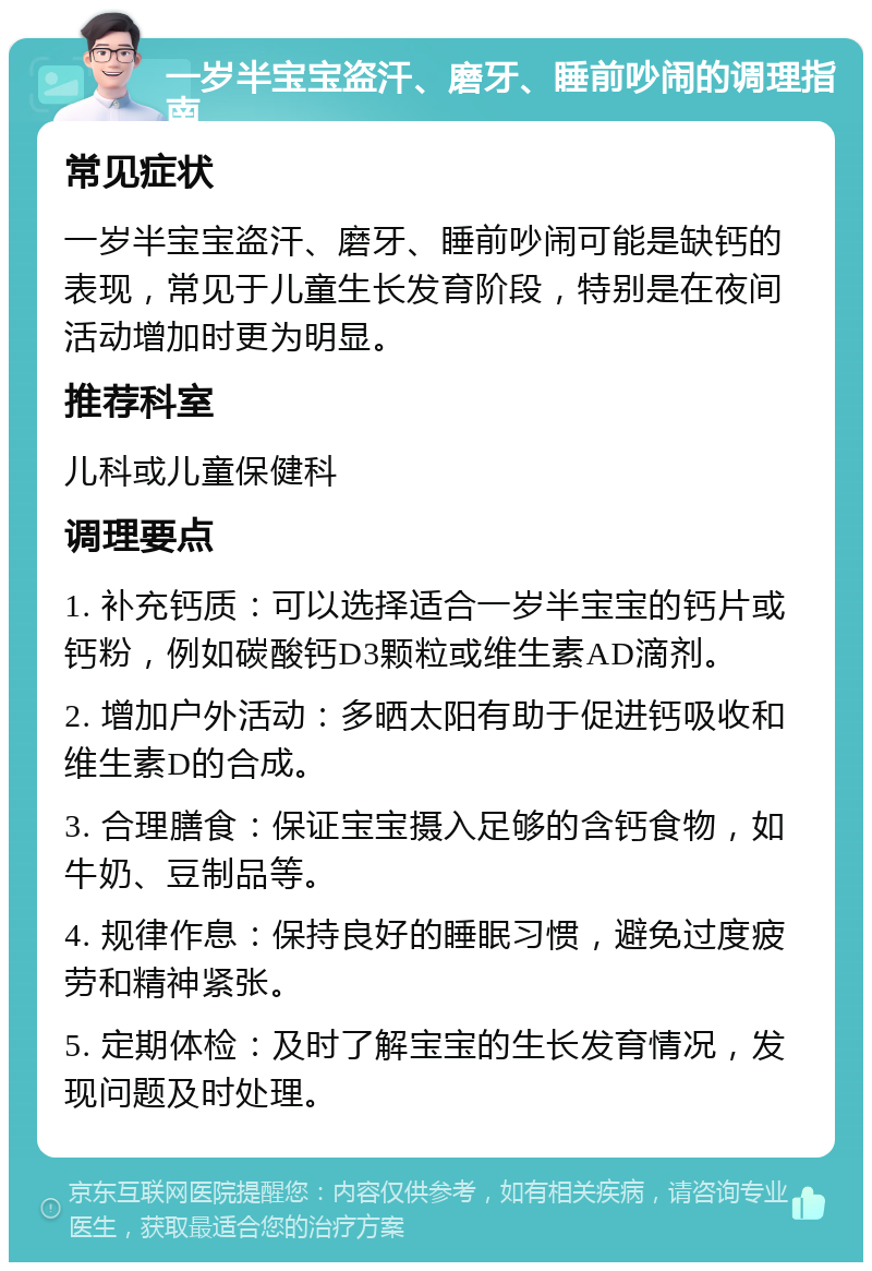 一岁半宝宝盗汗、磨牙、睡前吵闹的调理指南 常见症状 一岁半宝宝盗汗、磨牙、睡前吵闹可能是缺钙的表现，常见于儿童生长发育阶段，特别是在夜间活动增加时更为明显。 推荐科室 儿科或儿童保健科 调理要点 1. 补充钙质：可以选择适合一岁半宝宝的钙片或钙粉，例如碳酸钙D3颗粒或维生素AD滴剂。 2. 增加户外活动：多晒太阳有助于促进钙吸收和维生素D的合成。 3. 合理膳食：保证宝宝摄入足够的含钙食物，如牛奶、豆制品等。 4. 规律作息：保持良好的睡眠习惯，避免过度疲劳和精神紧张。 5. 定期体检：及时了解宝宝的生长发育情况，发现问题及时处理。