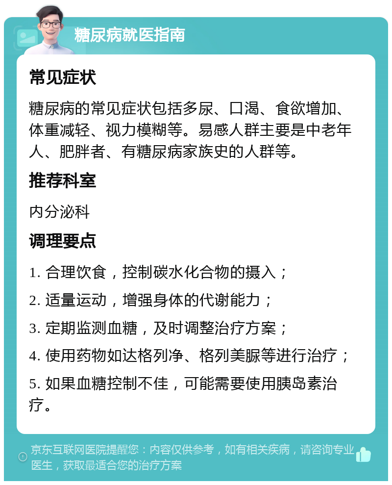 糖尿病就医指南 常见症状 糖尿病的常见症状包括多尿、口渴、食欲增加、体重减轻、视力模糊等。易感人群主要是中老年人、肥胖者、有糖尿病家族史的人群等。 推荐科室 内分泌科 调理要点 1. 合理饮食，控制碳水化合物的摄入； 2. 适量运动，增强身体的代谢能力； 3. 定期监测血糖，及时调整治疗方案； 4. 使用药物如达格列净、格列美脲等进行治疗； 5. 如果血糖控制不佳，可能需要使用胰岛素治疗。