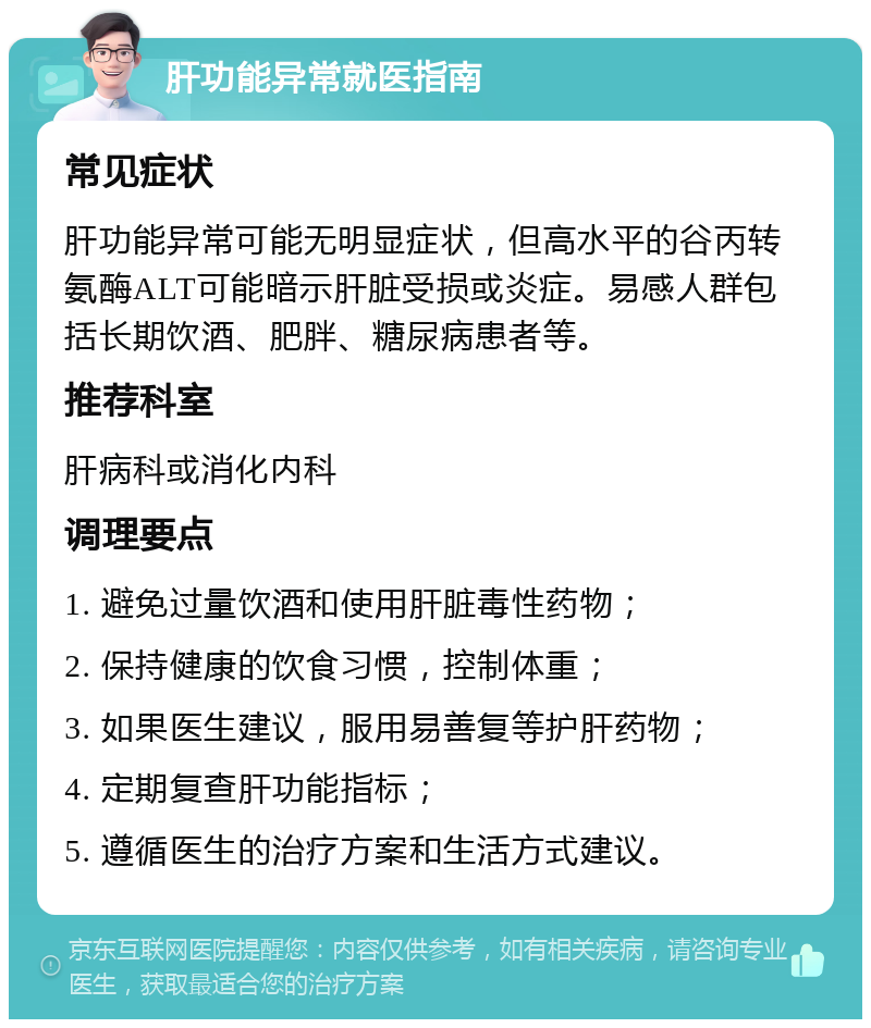 肝功能异常就医指南 常见症状 肝功能异常可能无明显症状，但高水平的谷丙转氨酶ALT可能暗示肝脏受损或炎症。易感人群包括长期饮酒、肥胖、糖尿病患者等。 推荐科室 肝病科或消化内科 调理要点 1. 避免过量饮酒和使用肝脏毒性药物； 2. 保持健康的饮食习惯，控制体重； 3. 如果医生建议，服用易善复等护肝药物； 4. 定期复查肝功能指标； 5. 遵循医生的治疗方案和生活方式建议。