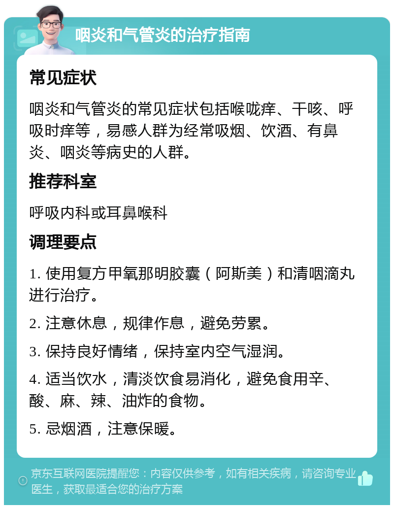 咽炎和气管炎的治疗指南 常见症状 咽炎和气管炎的常见症状包括喉咙痒、干咳、呼吸时痒等，易感人群为经常吸烟、饮酒、有鼻炎、咽炎等病史的人群。 推荐科室 呼吸内科或耳鼻喉科 调理要点 1. 使用复方甲氧那明胶囊（阿斯美）和清咽滴丸进行治疗。 2. 注意休息，规律作息，避免劳累。 3. 保持良好情绪，保持室内空气湿润。 4. 适当饮水，清淡饮食易消化，避免食用辛、酸、麻、辣、油炸的食物。 5. 忌烟酒，注意保暖。