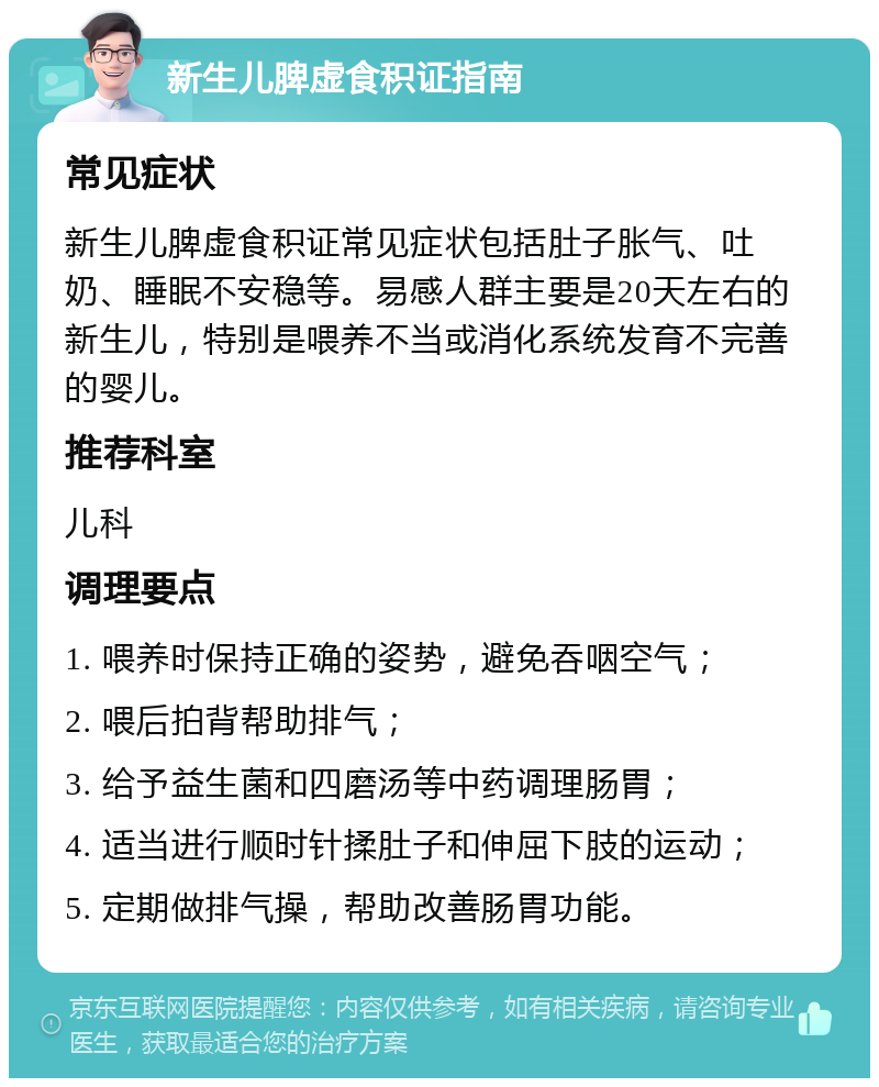 新生儿脾虚食积证指南 常见症状 新生儿脾虚食积证常见症状包括肚子胀气、吐奶、睡眠不安稳等。易感人群主要是20天左右的新生儿，特别是喂养不当或消化系统发育不完善的婴儿。 推荐科室 儿科 调理要点 1. 喂养时保持正确的姿势，避免吞咽空气； 2. 喂后拍背帮助排气； 3. 给予益生菌和四磨汤等中药调理肠胃； 4. 适当进行顺时针揉肚子和伸屈下肢的运动； 5. 定期做排气操，帮助改善肠胃功能。