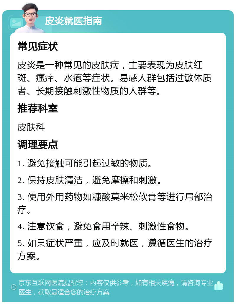 皮炎就医指南 常见症状 皮炎是一种常见的皮肤病，主要表现为皮肤红斑、瘙痒、水疱等症状。易感人群包括过敏体质者、长期接触刺激性物质的人群等。 推荐科室 皮肤科 调理要点 1. 避免接触可能引起过敏的物质。 2. 保持皮肤清洁，避免摩擦和刺激。 3. 使用外用药物如糠酸莫米松软膏等进行局部治疗。 4. 注意饮食，避免食用辛辣、刺激性食物。 5. 如果症状严重，应及时就医，遵循医生的治疗方案。