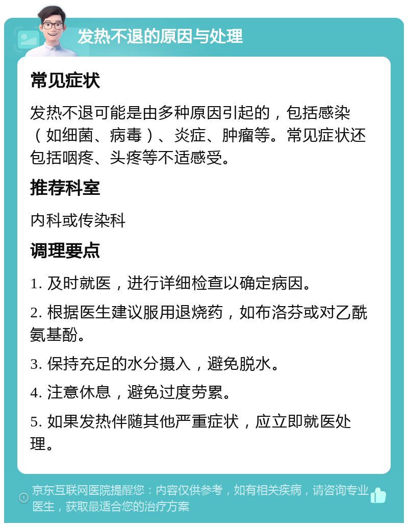 发热不退的原因与处理 常见症状 发热不退可能是由多种原因引起的，包括感染（如细菌、病毒）、炎症、肿瘤等。常见症状还包括咽疼、头疼等不适感受。 推荐科室 内科或传染科 调理要点 1. 及时就医，进行详细检查以确定病因。 2. 根据医生建议服用退烧药，如布洛芬或对乙酰氨基酚。 3. 保持充足的水分摄入，避免脱水。 4. 注意休息，避免过度劳累。 5. 如果发热伴随其他严重症状，应立即就医处理。