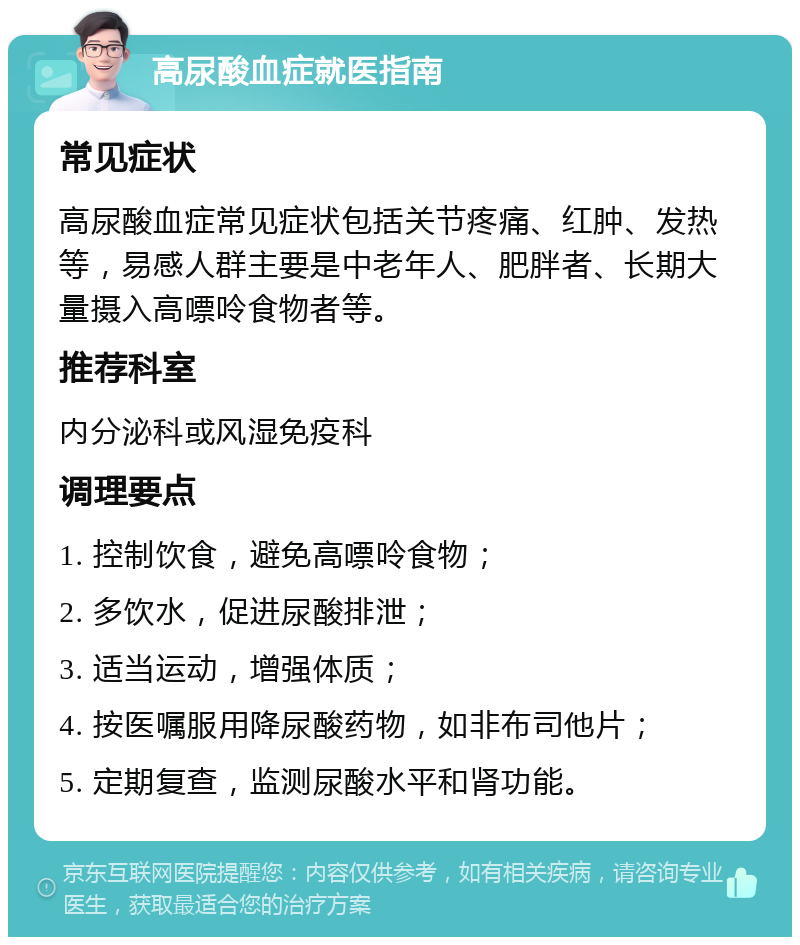 高尿酸血症就医指南 常见症状 高尿酸血症常见症状包括关节疼痛、红肿、发热等，易感人群主要是中老年人、肥胖者、长期大量摄入高嘌呤食物者等。 推荐科室 内分泌科或风湿免疫科 调理要点 1. 控制饮食，避免高嘌呤食物； 2. 多饮水，促进尿酸排泄； 3. 适当运动，增强体质； 4. 按医嘱服用降尿酸药物，如非布司他片； 5. 定期复查，监测尿酸水平和肾功能。