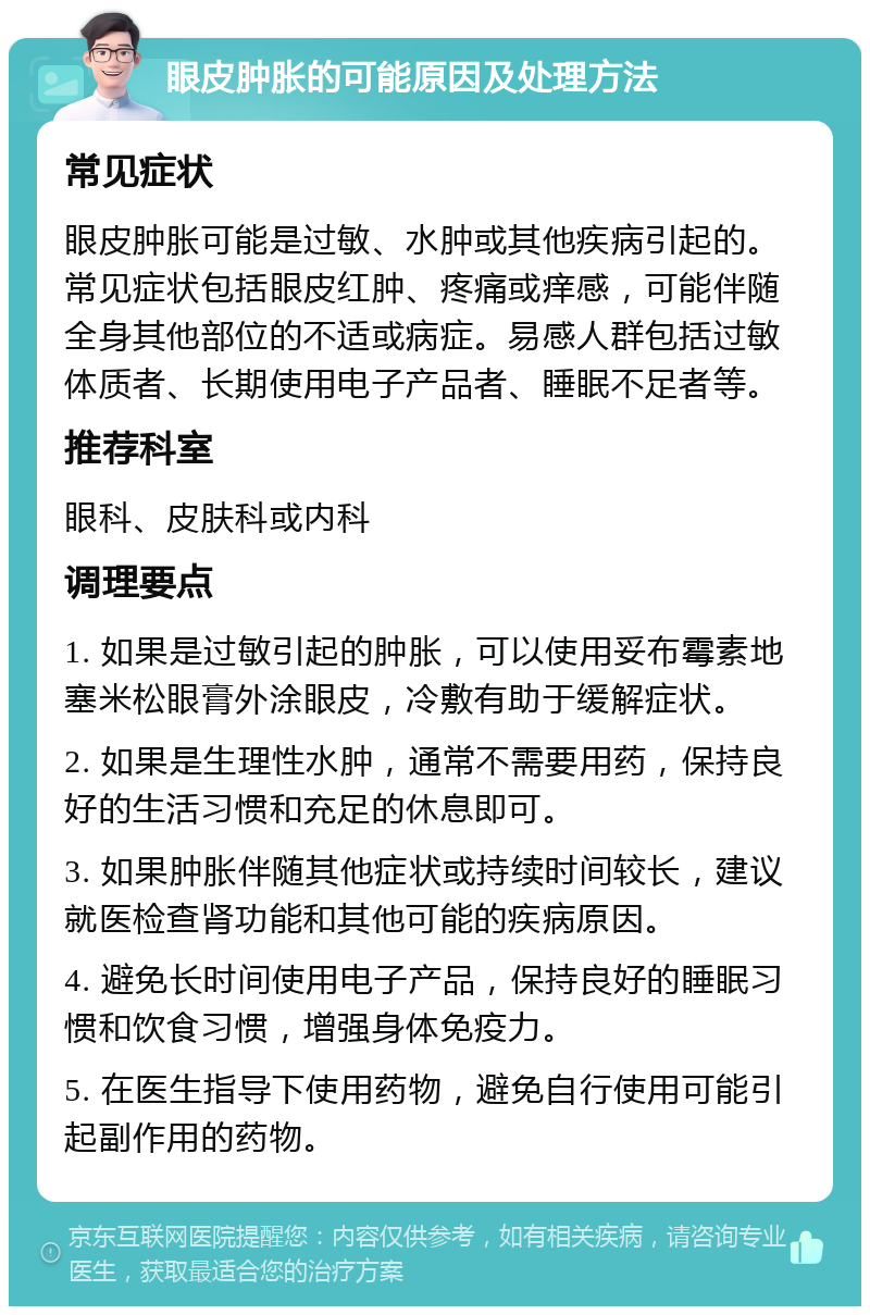 眼皮肿胀的可能原因及处理方法 常见症状 眼皮肿胀可能是过敏、水肿或其他疾病引起的。常见症状包括眼皮红肿、疼痛或痒感，可能伴随全身其他部位的不适或病症。易感人群包括过敏体质者、长期使用电子产品者、睡眠不足者等。 推荐科室 眼科、皮肤科或内科 调理要点 1. 如果是过敏引起的肿胀，可以使用妥布霉素地塞米松眼膏外涂眼皮，冷敷有助于缓解症状。 2. 如果是生理性水肿，通常不需要用药，保持良好的生活习惯和充足的休息即可。 3. 如果肿胀伴随其他症状或持续时间较长，建议就医检查肾功能和其他可能的疾病原因。 4. 避免长时间使用电子产品，保持良好的睡眠习惯和饮食习惯，增强身体免疫力。 5. 在医生指导下使用药物，避免自行使用可能引起副作用的药物。