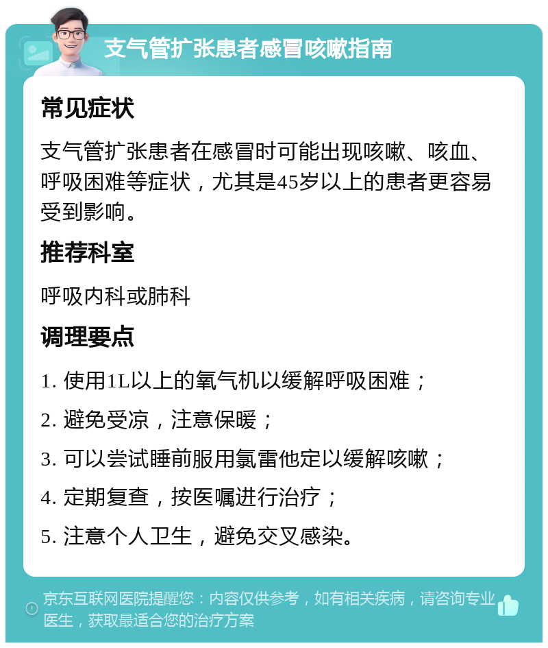 支气管扩张患者感冒咳嗽指南 常见症状 支气管扩张患者在感冒时可能出现咳嗽、咳血、呼吸困难等症状，尤其是45岁以上的患者更容易受到影响。 推荐科室 呼吸内科或肺科 调理要点 1. 使用1L以上的氧气机以缓解呼吸困难； 2. 避免受凉，注意保暖； 3. 可以尝试睡前服用氯雷他定以缓解咳嗽； 4. 定期复查，按医嘱进行治疗； 5. 注意个人卫生，避免交叉感染。