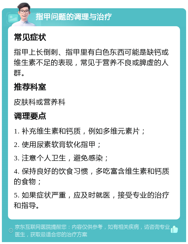 指甲问题的调理与治疗 常见症状 指甲上长倒刺、指甲里有白色东西可能是缺钙或维生素不足的表现，常见于营养不良或脾虚的人群。 推荐科室 皮肤科或营养科 调理要点 1. 补充维生素和钙质，例如多维元素片； 2. 使用尿素软膏软化指甲； 3. 注意个人卫生，避免感染； 4. 保持良好的饮食习惯，多吃富含维生素和钙质的食物； 5. 如果症状严重，应及时就医，接受专业的治疗和指导。