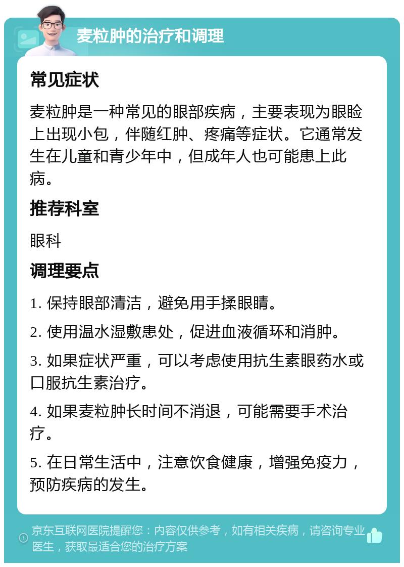 麦粒肿的治疗和调理 常见症状 麦粒肿是一种常见的眼部疾病，主要表现为眼睑上出现小包，伴随红肿、疼痛等症状。它通常发生在儿童和青少年中，但成年人也可能患上此病。 推荐科室 眼科 调理要点 1. 保持眼部清洁，避免用手揉眼睛。 2. 使用温水湿敷患处，促进血液循环和消肿。 3. 如果症状严重，可以考虑使用抗生素眼药水或口服抗生素治疗。 4. 如果麦粒肿长时间不消退，可能需要手术治疗。 5. 在日常生活中，注意饮食健康，增强免疫力，预防疾病的发生。