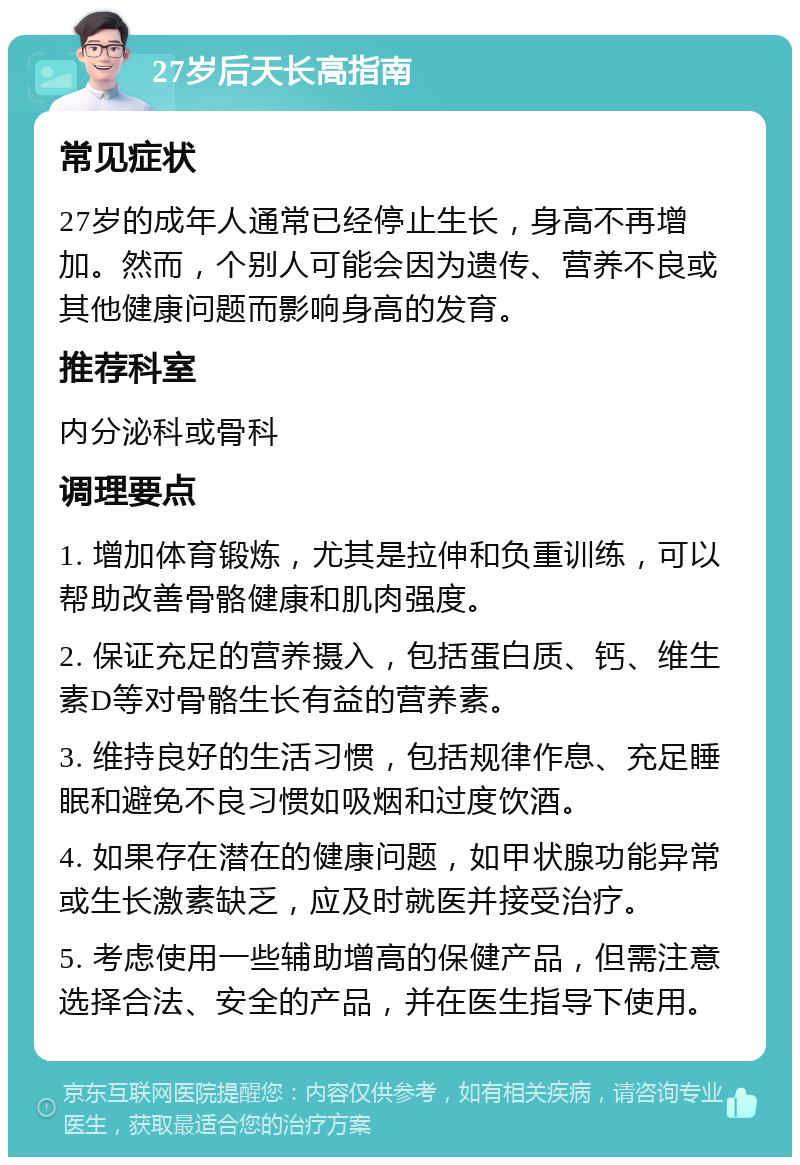 27岁后天长高指南 常见症状 27岁的成年人通常已经停止生长，身高不再增加。然而，个别人可能会因为遗传、营养不良或其他健康问题而影响身高的发育。 推荐科室 内分泌科或骨科 调理要点 1. 增加体育锻炼，尤其是拉伸和负重训练，可以帮助改善骨骼健康和肌肉强度。 2. 保证充足的营养摄入，包括蛋白质、钙、维生素D等对骨骼生长有益的营养素。 3. 维持良好的生活习惯，包括规律作息、充足睡眠和避免不良习惯如吸烟和过度饮酒。 4. 如果存在潜在的健康问题，如甲状腺功能异常或生长激素缺乏，应及时就医并接受治疗。 5. 考虑使用一些辅助增高的保健产品，但需注意选择合法、安全的产品，并在医生指导下使用。