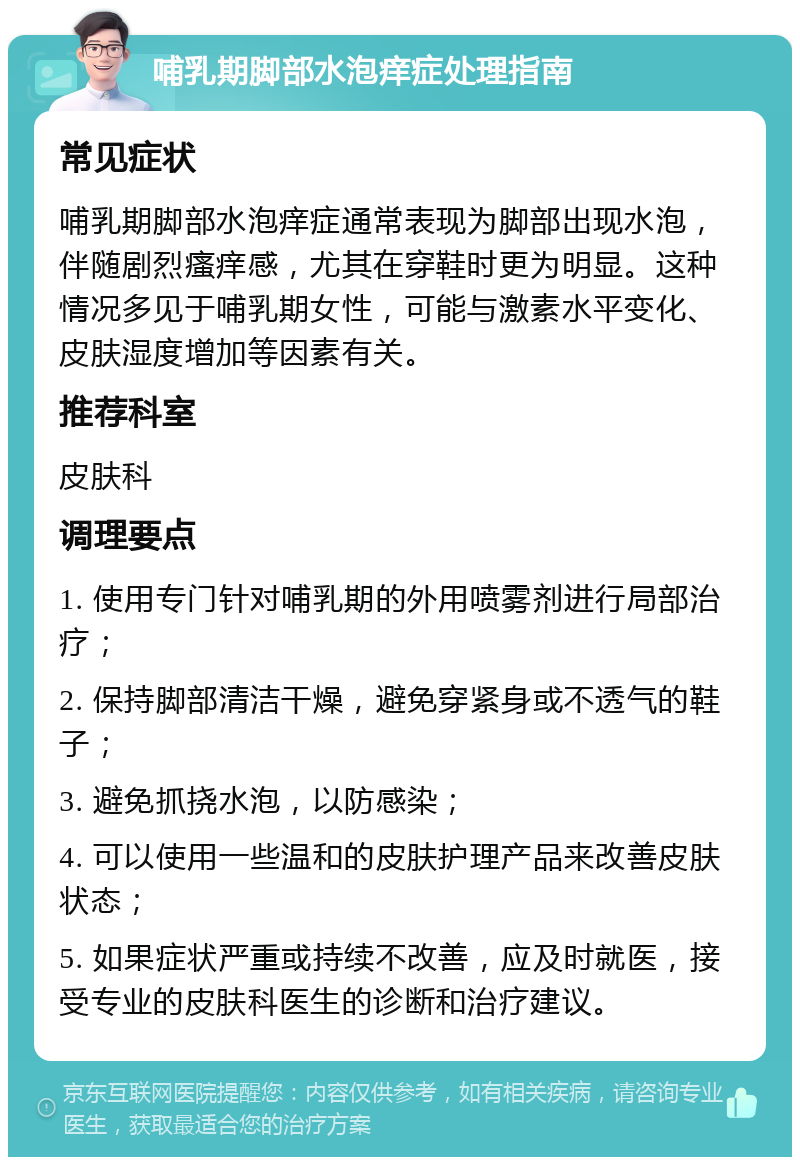 哺乳期脚部水泡痒症处理指南 常见症状 哺乳期脚部水泡痒症通常表现为脚部出现水泡，伴随剧烈瘙痒感，尤其在穿鞋时更为明显。这种情况多见于哺乳期女性，可能与激素水平变化、皮肤湿度增加等因素有关。 推荐科室 皮肤科 调理要点 1. 使用专门针对哺乳期的外用喷雾剂进行局部治疗； 2. 保持脚部清洁干燥，避免穿紧身或不透气的鞋子； 3. 避免抓挠水泡，以防感染； 4. 可以使用一些温和的皮肤护理产品来改善皮肤状态； 5. 如果症状严重或持续不改善，应及时就医，接受专业的皮肤科医生的诊断和治疗建议。