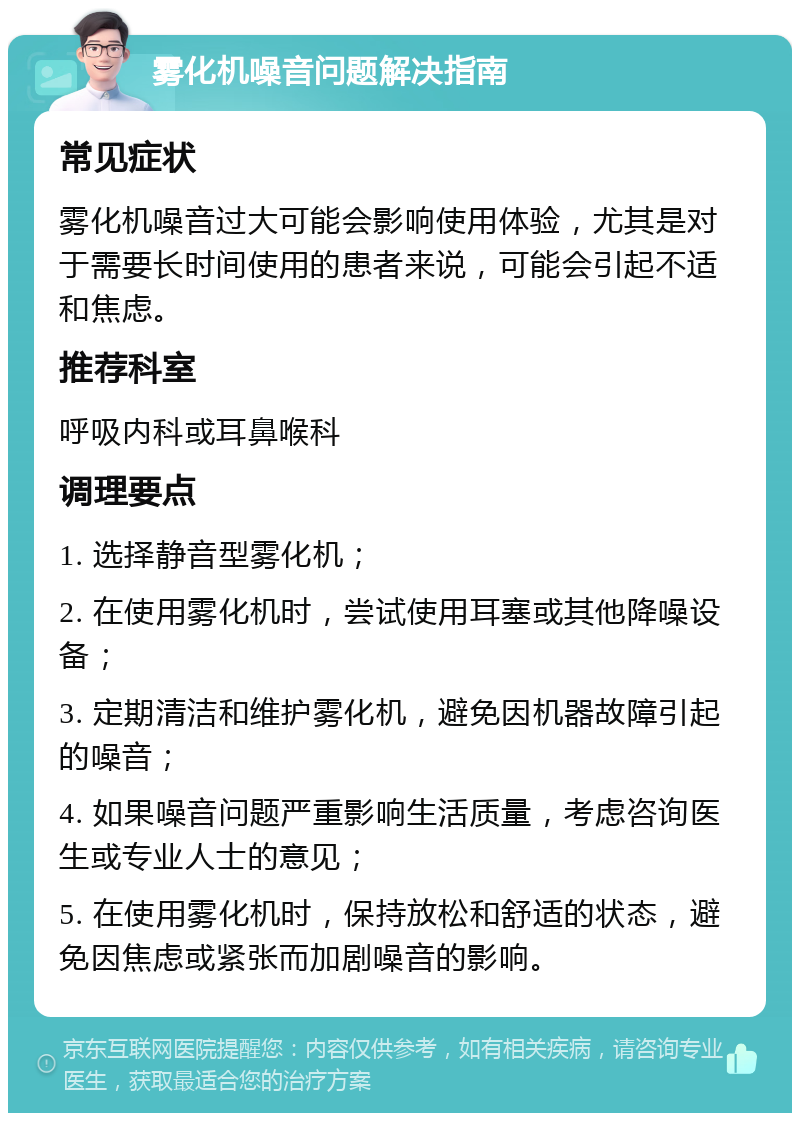 雾化机噪音问题解决指南 常见症状 雾化机噪音过大可能会影响使用体验，尤其是对于需要长时间使用的患者来说，可能会引起不适和焦虑。 推荐科室 呼吸内科或耳鼻喉科 调理要点 1. 选择静音型雾化机； 2. 在使用雾化机时，尝试使用耳塞或其他降噪设备； 3. 定期清洁和维护雾化机，避免因机器故障引起的噪音； 4. 如果噪音问题严重影响生活质量，考虑咨询医生或专业人士的意见； 5. 在使用雾化机时，保持放松和舒适的状态，避免因焦虑或紧张而加剧噪音的影响。